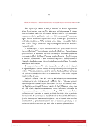 PROMOÇÃO DA EQUIDADE E DESIGUALDADES REGIONAIS: AS POLÍTICAS DE SAÚDE DO GOVERNO DE MINAS •   151


                      Para organização da rede de atenção à mulher e à criança, o governo de
                 Minas desencadeou o programa Viva Vida, com o objetivo central de reduzir
                 substancialmente as taxas de mortalidade infantil e materna. Foram moderni-
                 zadas maternidades, qualificadas equipes do PSF, construídas UTIs neonatais
                 e para adultos, desenvolvidos protocolos clínicos e linhas-guia, priorizados os
                 conteúdos específicos no PEP e no Canal Minas Saúde e construídos Centros
                 Viva Vida de Atenção Secundária, gargalo que impedia uma maior eficácia da
                 rede assistencial.
                      A prioridade para as regiões mais carentes fica clara quando vemos o avanço
                 na consolidação de UTIs neonatais em Janaúba, Teófilo Otoni e Diamantina e de
                 quatro unidades de tratamento intensivo, voltadas para adultos, em processo de
                 construção no Norte de Minas (Pirapora, Janaúba, Januária e Taiobeiras), que
                 se somam à já inaugurada UTI de Diamantina (a primeira do Jequitinhonha).
                 Há ainda o fortalecimento do sistema hospitalar em Montes Claros, Governador
                 Valadares e Teófilo Otoni.
                      Dos dezesseis Centros Viva Vida inaugurados em todo o Estado até 2008,
                 as regiões objeto da ação de combate às desigualdades regionais abrigam seis
                 centros – Valadares, Capelinha, Januária, Janaúba, Brasília de Minas, Taiobeiras.
                 Em 2009 serão construídos outros cinco – Diamantina, Teófilo Otoni, Pirapora,
                 Jequitinhonha, Araçuaí.
                      Também a rede de Urgência e Emergência teve sua implantação iniciada a
                 partir da macrorregião Norte, polarizada por Montes Claros. Foi inaugurado o pri-
                 meiro complexo regulador do Brasil, integrando Centrais de Regulação do SAMU
                 e de Regulação Assistencial. O sistema logístico do SAMU Regional compreende
                 seis UTIs móveis, 38 ambulâncias de suporte básico e helicóptero, integrados por
                 sistema de comunicação por satélite e monitorados por GPS. Foram treinados 600
                 profissionais que trabalham no sistema pré-hospitalar (SAMU) e 1570 profissio-
                 nais no sistema de classificação de risco (Protocolo de Manchester). Houve ainda
                 grandes investimentos na estrutura hospitalar e um incremento substancial no
                 custeio da rede. O gerenciamento da rede inova no modelo de governança ao en-
                 volver um consórcio intermunicipal entre todos os 86 municípios envolvidos.




                                                                                              DESENVOLVIMENTO HUMANO


IDENE.indb 151                                                                                              24/2/2009 10:33:10
 