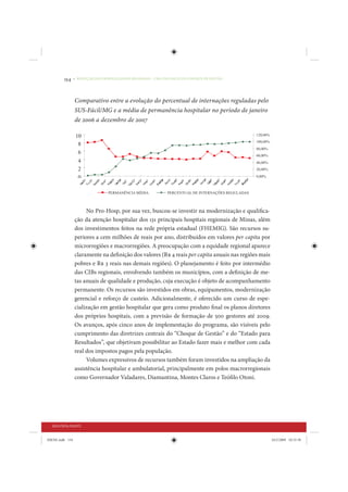 154     • REDUÇÃO DAS DESIGUALDADES REGIONAIS – UMA DAS FACES DO CHOQUE DE GESTÃO




                 Comparativo entre a evolução do percentual de internações reguladas pelo
                 SUS-Fácil/MG e a média de permanência hospitalar no período de janeiro
                 de 2006 a dezembro de 2007




                      No Pro-Hosp, por sua vez, buscou-se investir na modernização e qualifica-
                 ção da atenção hospitalar dos 131 principais hospitais regionais de Minas, além
                 dos investimentos feitos na rede própria estadual (FHEMIG). São recursos su-
                 periores a cem milhões de reais por ano, distribuídos em valores per capita por
                 microrregiões e macrorregiões. A preocupação com a equidade regional aparece
                 claramente na definição dos valores (R$ 4 reais per capita anuais nas regiões mais
                 pobres e R$ 3 reais nas demais regiões). O planejamento é feito por intermédio
                 das CIBs regionais, envolvendo também os municípios, com a definição de me-
                 tas anuais de qualidade e produção, cuja execução é objeto de acompanhamento
                 permanente. Os recursos são investidos em obras, equipamentos, modernização
                 gerencial e reforço de custeio. Adicionalmente, é oferecido um curso de espe-
                 cialização em gestão hospitalar que gera como produto final os planos diretores
                 dos próprios hospitais, com a previsão de formação de 500 gestores até 2009.
                 Os avanços, após cinco anos de implementação do programa, são visíveis pelo
                 cumprimento das diretrizes centrais do “Choque de Gestão” e do “Estado para
                 Resultados”, que objetivam possibilitar ao Estado fazer mais e melhor com cada
                 real dos impostos pagos pela população.
                      Volumes expressivos de recursos também foram investidos na ampliação da
                 assistência hospitalar e ambulatorial, principalmente em polos macrorregionais
                 como Governador Valadares, Diamantina, Montes Claros e Teófilo Otoni.




  SEGUNDA PARTE


IDENE.indb 154                                                                                        24/2/2009 10:33:58
 