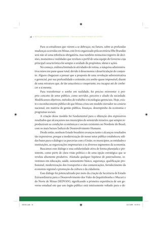 16     • REDUÇÃO DAS DESIGUALDADES REGIONAIS – UMA DAS FACES DO CHOQUE DE GESTÃO




                       Para os estudiosos que vierem a se debruçar, no futuro, sobre as profundas
                 mudanças ocorridas em Minas, este livro organizado pela secretária Elbe Brandão
                 será não só uma referência obrigatória, mas também minucioso registro de deci-
                 sões, momentos e realidades que revelam o perfil de uma equipe de Governo cuja
                 principal característica foi sempre a unidade de propósitos, ideias e ações.
                       No começo, embora limitada às atividades de rotina, a máquina administra-
                 tiva estava em pane quase total, devido à desarmonia e desarticulação do conjun-
                 to. Alguns chegaram a pensar que a proposta de uma revolução administrativa
                 e gerencial, por sua profundidade e extensão, era sonho quase impossível, diante
                 de uma estrutura que, de tão anacrônica e inoperante, era incapaz até de conhe-
                 cer a si mesma.
                       Para transformar o sonho em realidade, foi preciso reinventar o pró-
                 prio conceito de setor público, como servidor, parceiro e aliado da sociedade.
                 Modificamos objetivos, métodos de trabalho e tecnologias gerenciais. Hoje, exis-
                 te o reconhecimento público de que Minas criou um modelo inovador no cenário
                 nacional, em matéria de gestão pública, finanças, desempenho da economia e
                 programas sociais.
                       A criação desse modelo foi fundamental para a obtenção dos expressivos
                 resultados que alcançamos nos municípios do semiárido mineiro, que sempre re-
                 produziram as condições econômicas e sociais existentes no Nordeste do Brasil,
                 com os mais baixos Índices de Desenvolvimento Humano.
                       Desde então, nenhum Estado brasileiro avançou tanto e alcançou resultados
                 tão expressivos, porque a modernização do nosso setor público estabeleceu sóli-
                 das bases para o diálogo e as parcerias com a União, os municípios, as entidades e
                 instituições, as organizações empresariais e os diversos segmentos da economia.
                       Buscamos esse diálogo e essa solidariedade ativa de forma planejada e per-
                 sistente, como parte de clara visão política e de uma opção estratégica que se
                 revelou altamente produtiva. Afastada qualquer hipótese de paternalismo, in-
                 vestimos em educação, saúde, saneamento básico, segurança, qualificação pro-
                 fissional, modernização dos transportes e das comunicações, fortalecimento da
                 economia regional e promoção da cultura e da cidadania.
                       Esse diálogo foi potencializado por meio da criação da Secretaria de Estado
                 Extraordinária para o Desenvolvimento dos Vales do Jequitinhonha e Mucuri e
                 do Norte de Minas (SEDVAN), significando a primeira experiência de um go-
                 verno estadual em que um órgão público está inteiramente voltado para o de-




IDENE.indb 16                                                                                         24/2/2009 10:30:52
 