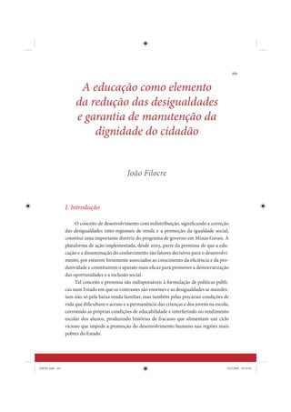 161


                       A educação como elemento
                      da redução das desigualdades
                      e garantia de manutenção da
                          dignidade do cidadão


                                               João Filocre



                 I. Introdução

                      O conceito de desenvolvimento com redistribuição, significando a correção
                 das desigualdades inter-regionais de renda e a promoção da igualdade social,
                 constitui uma importante diretriz do programa de governo em Minas Gerais. A
                 plataforma de ação implementada, desde 2003, parte da premissa de que a edu-
                 cação e a disseminação do conhecimento são fatores decisivos para o desenvolvi-
                 mento, por estarem fortemente associados ao crescimento da eficiência e da pro-
                 dutividade e constituírem o aparato mais eficaz para promover a democratização
                 das oportunidades e a inclusão social.
                      Tal conceito e premissa são indispensáveis à formulação de políticas públi-
                 cas num Estado em que os contrastes são enormes e as desigualdades se manifes-
                 tam não só pela baixa renda familiar, mas também pelas precárias condições de
                 vida que dificultam o acesso e a permanência das crianças e dos jovens na escola,
                 corroendo as próprias condições de educabilidade e interferindo no rendimento
                 escolar dos alunos, produzindo histórias de fracasso que alimentam um ciclo
                 vicioso que impede a promoção do desenvolvimento humano nas regiões mais
                 pobres do Estado.




IDENE.indb 161                                                                                   24/2/2009 10:34:01
 