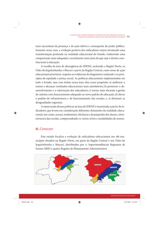 A EDUCAÇÃO COMO ELEMENTO DA REDUÇÃO DAS DESIGUALDADES E
                                                         GARANTIA DE MANUTENÇÃO DA DIGNIDADE DO CIDADÃO
                                                                                                         •   163


                 mais necessitam da presença e da ação efetiva e consequente do poder público.
                 Somente nesse caso, a evolução positiva dos indicadores estará retratando uma
                 transformação profunda na realidade educacional do Estado, traduzindo uma
                 compreensão mais adequada e socialmente mais justa do que seja o direito cons-
                 titucional à educação.
                      A escolha da área de abrangência do IDENE, incluindo a Região Norte, os
                 Vales do Jequitinhonha e Mucuri e parte da Região Central, como áreas de ação
                 educacional prioritária, respeita as evidências do diagnóstico realizado e os prin-
                 cípios de equidade e justiça social. As políticas educacionais implementadas em
                 todo o Estado, mas com ênfase nessa área, têm como propósito: a) melhorar o
                 ensino e alcançar resultados educacionais mais satisfatórios; b) promover o de-
                 senvolvimento e a valorização dos educadores; c) tornar mais eficiente a gestão
                 do sistema com financiamento adequado ao novo padrão de educação; d) elevar
                 o padrão de infraestrutura e de funcionamento das escolas; e, e) diminuir as
                 desigualdades regionais.
                      A repercussão dessas políticas na área do IDENE é examinada a partir de in-
                 dicadores que levam em consideração diferentes dimensões da realidade educa-
                 cional, tais como: acesso, rendimento, eficiência e desempenho dos alunos, infra-
                 estrutura das escolas, compreendendo os vários níveis e modalidades de ensino.


                 II. Contexto

                      Este estudo focaliza a evolução de indicadores educacionais em 188 mu-
                 nicípios situados na Região Norte, em parte da Região Central e nos Vales do
                 Jequitinhonha e Mucuri, distribuídos por 11 Superintendências Regionais de
                 Ensino (SRE) e quatro Regiões de Planejamento Administrativo.




                                                                                          DESENVOLVIMENTO HUMANO


IDENE.indb 163                                                                                          24/2/2009 10:34:01
 