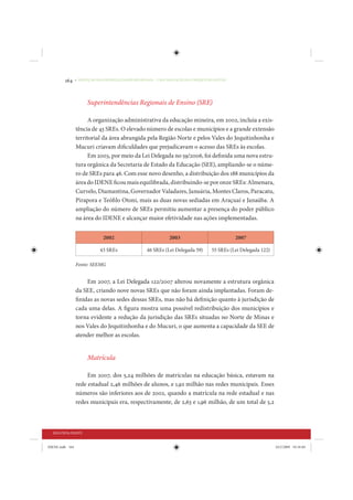 164     • REDUÇÃO DAS DESIGUALDADES REGIONAIS – UMA DAS FACES DO CHOQUE DE GESTÃO




                      Superintendências Regionais de Ensino (SRE)

                       A organização administrativa da educação mineira, em 2002, incluía a exis-
                 tência de 43 SREs. O elevado número de escolas e municípios e a grande extensão
                 territorial da área abrangida pela Região Norte e pelos Vales do Jequitinhonha e
                 Mucuri criavam dificuldades que prejudicavam o acesso das SREs às escolas.
                       Em 2003, por meio da Lei Delegada no 59/2006, foi definida uma nova estru-
                 tura orgânica da Secretaria de Estado da Educação (SEE), ampliando-se o núme-
                 ro de SREs para 46. Com esse novo desenho, a distribuição dos 188 municípios da
                 área do IDENE ficou mais equilibrada, distribuindo-se por onze SREs: Almenara,
                 Curvelo, Diamantina, Governador Valadares, Januária, Montes Claros, Paracatu,
                 Pirapora e Teófilo Otoni, mais as duas novas sediadas em Araçuaí e Janaúba. A
                 ampliação do número de SREs permitiu aumentar a presença do poder público
                 na área do IDENE e alcançar maior efetividade nas ações implementadas.


                              2002                            2003                           2007

                             43 SREs               46 SREs (Lei Delegada 59)      55 SREs (Lei Delegada 122)

                 Fonte: SEEMG


                      Em 2007, a Lei Delegada 122/2007 alterou novamente a estrutura orgânica
                 da SEE, criando nove novas SREs que não foram ainda implantadas. Foram de-
                 finidas as novas sedes dessas SREs, mas não há definição quanto à jurisdição de
                 cada uma delas. A figura mostra uma possível redistribuição dos municípios e
                 torna evidente a redução da jurisdição das SREs situadas no Norte de Minas e
                 nos Vales do Jequitinhonha e do Mucuri, o que aumenta a capacidade da SEE de
                 atender melhor as escolas.


                      Matrícula

                      Em 2007, dos 5,24 milhões de matrículas na educação básica, estavam na
                 rede estadual 2,46 milhões de alunos, e 1,92 milhão nas redes municipais. Esses
                 números são inferiores aos de 2002, quando a matrícula na rede estadual e nas
                 redes municipais era, respectivamente, de 2,63 e 1,96 milhão, de um total de 5,2



  SEGUNDA PARTE


IDENE.indb 164                                                                                                 24/2/2009 10:34:04
 