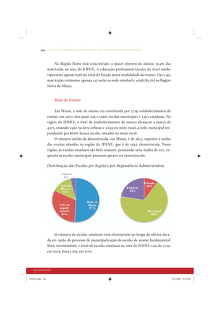 166     • REDUÇÃO DAS DESIGUALDADES REGIONAIS – UMA DAS FACES DO CHOQUE DE GESTÃO




                      Na Região Norte está concentrado o maior número de alunos: 55,4% das
                 matrículas na área do IDENE. A educação profissional técnica de nível médio
                 representa apenas 6,9% do total do Estado nessa modalidade de ensino. Das 5.433
                 matrículas existentes, apenas 227 estão na rede estadual e 4.638 (85,1%) na Região
                 Norte de Minas.


                      Rede de Ensino

                      Em Minas, a rede de ensino era constituída por 17.191 estabelecimentos de
                 ensino, em 2007, dos quais 9.972 eram escolas municipais e 3.912 estaduais. Na
                 região do IDENE, o total de estabelecimentos de ensino alcançou a marca de
                 4.575, estando 1.930 na área urbana e 2.645 no meio rural, a rede municipal res-
                 pondendo por 87,6% dessas escolas situadas no meio rural.
                      O número médio de alunos/escola, em Minas, é de 281,7, superior à média
                 das escolas situadas na região do IDENE, que é de 194,5 alunos/escola. Nessa
                 região, as escolas estaduais são bem maiores, possuindo uma média de 507, en-
                 quanto as escolas municipais possuem apenas 101 alunos/escola.

                 Distribuição das Escolas por Região e por Dependência Administrativa




                     O número de escolas estaduais vem diminuindo ao longo da última déca-
                 da em razão do processo de municipalização de escolas de ensino fundamental.
                 Mais recentemente, o total de escolas estaduais na área do IDENE caiu de 1.041,
                 em 2002, para 1.023, em 2007.



  SEGUNDA PARTE


IDENE.indb 166                                                                                        24/2/2009 10:34:08
 