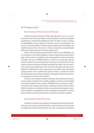 A EDUCAÇÃO COMO ELEMENTO DA REDUÇÃO DAS DESIGUALDADES E
                                                         GARANTIA DE MANUTENÇÃO DA DIGNIDADE DO CIDADÃO
                                                                                                        •   167



                 III. Principais Ações
                     Plano Estadual e Planos Decenais de Educação

                      O Plano Nacional de Educação (PNE), aprovado pela Lei no. 10.172, de 09
                 de janeiro de 2001, tem como objetivo a elevação global do nível de escolaridade
                 da população, a melhoria da qualidade do ensino em todos os níveis, a redução
                 das desigualdades sociais e regionais no tocante ao acesso e à permanência, com
                 sucesso, na educação pública e a democratização da gestão do ensino público nos
                 estabelecimentos oficiais. Em seu Art. 2º, determina que todos os entes federados
                 elaborem seus planos decenais a partir da vigência da lei.
                      O Plano Decenal de Educação do Estado de Minas Gerais (PDEEMG), ora
                 em tramitação na Assembléia Legislativa, resulta não apenas dessa determinação
                 legal, mas da confiança na educação como mola propulsora do desenvolvimento
                 do Estado. Para que o PDEEMG pudesse se tornar um instrumento capaz de
                 orientar as políticas de transformação que a educação mineira demanda e de dar
                 suporte ao processo de desenvolvimento sustentável do Estado e de seus municí-
                 pios, o seu processo de elaboração se fez em sintonia e de modo articulado com as
                 prefeituras, mobilizando escolas, organizações da sociedade, todos aprendendo
                 a planejar juntos. Como resultado desse processo, Minas é o Estado com maior
                 percentual (87,9%) de municípios com plano municipal de educação aprovado ou
                 em tramitação nas Câmaras de Vereadores.
                      O caráter, a um só tempo articulado e autônomo, desses planos permite apon-
                 tar uma estreita vinculação entre as políticas públicas nacionais e as necessidades
                 e expectativas regionais. Nesse sentido, o PDEEMG assume necessários compro-
                 missos para com a educação dos mineiros, traduzidos em termos de metas claras,
                 objetivas e realistas, na expectativa de que em uma década possa atingir o desem-
                 penho almejado, em quantidade suficiente e qualidade recomendável, sem abrir
                 mão da ousadia necessária para projetá-la a um patamar de justiça e equidade.


                     Ensino Fundamental de Nove Anos

                      A infância se constitui numa etapa de vida singular no desenvolvimento hu-
                 mano que exerce impacto considerável sobre as etapas posteriores. Por essa razão
                 foi implantado o Ensino Fundamental de nove anos. A ampliação do período de



                                                                                          DESENVOLVIMENTO HUMANO


IDENE.indb 167                                                                                         24/2/2009 10:34:12
 