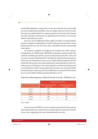168     • REDUÇÃO DAS DESIGUALDADES REGIONAIS – UMA DAS FACES DO CHOQUE DE GESTÃO




                 escolaridade obrigatória, assegurando o acesso da criança de seis anos de idade
                 ao ensino fundamental, possibilita a elas um tempo maior de convívio escolar.
                 Para que essa medida pudesse ter impactos positivos na formação das crianças,
                 têm sido realizados investimentos na qualificação dos docentes e nos recursos
                 didáticos utilizados nas escolas.
                      Em 2004, ano da implantação dessa medida em todas as escolas estaduais,
                 93% dos municípios acompanharam o Estado e adotaram nas suas redes o ensino
                 fundamental de nove anos. Em 2005, toda a rede pública já estava funcionando
                 nesse regime.
                      As sucessivas avaliações do Programa de Avaliação dos Ciclos Inicial e
                 Complementar de Alfabetização (PROALFA), realizadas anualmente pela SEE,
                 mostram resultados que atestam o acerto da decisão de matricular crianças de
                 seis anos no ensino fundamental (EF). Os dados da tabela mostram que para os
                 alunos que não frequentaram a pré-escola, a idade ideal para ingressar no EF é
                 realmente a de seis anos. Esses alunos apresentam maior proficiência (508). A en-
                 trada precoce ao EF (quatro e cinco anos) prejudica o rendimento do aluno, pois
                 a sua proficiência é menor do que aqueles que entraram com seis anos de idade.
                 Da mesma forma, os alunos que entram tardiamente no sistema de ensino (acima
                 de seis anos de idade) também possuem proficiência menor.

                 Proficiência Média Segundo a Idade de Entrada na Escola – PROALFA 2007

                                                                     PROFICIÊNCIA MÉDIA
                                                   Alunos que não cursaram           Alunos que cursaram
                    Idade de Entrada na Escola
                                                         a pré-escola                    a pré-escola
                              4 anos                           497                           543
                              5 anos                           502                           532
                              6 anos                           508                           517
                              7 anos                           492                           502
                              8 anos                           481                           482

                 Fonte: SEEMG


                      Como na área do IDENE, até 2003, era menor o percentual de alunos de seis
                 anos frequentando a pré-escola, foram as crianças dessa área que mais se benefi-
                 ciaram com a implantação do ensino fundamental de nove anos.



  SEGUNDA PARTE


IDENE.indb 168                                                                                             24/2/2009 10:34:12
 
