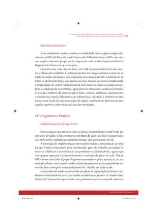A EDUCAÇÃO COMO ELEMENTO DA REDUÇÃO DAS DESIGUALDADES E
                                                         GARANTIA DE MANUTENÇÃO DA DIGNIDADE DO CIDADÃO
                                                                                                        •   169


                     Secretaria Itinerante

                       A necessidade de conhecer melhor a realidade de toda a região compreendi-
                 da entre as SREs de Paracatu e a de Governador Valadares, levou a SEE a executar
                 um amplo e intensivo programa de viagens de visitas a doze Superintendências
                 Regionais de Ensino e 244 municípios.
                       Durante essas visitas foram feitos, em cada Superintendência, levantamen-
                 tos e planos para viabilizar a realização de doze metas que incluíam a inserção de
                 todas as escolas municipais nos programas de avaliação da SEE; a habilitação de
                 todos os professores leigos que atuam nos anos iniciais do ensino fundamental;
                 a implantação do ensino fundamental de nove anos em todas as escolas munici-
                 pais; a instalação de rede elétrica, água potável e instalações sanitárias em todas
                 as escolas; melhoria da infraestrutura física, recursos didáticos, equipamentos
                 e mobiliários; instalar laboratório de informática conectado à Internet em pelo
                 menos uma escola de cada município da região; construção de pelo menos uma
                 quadra esportiva coberta em cada um dos municípios.



                 IV. Programas e Projetos

                     Alfabetização no Tempo Certo

                      Para assegurar que até 2010 todos os alunos estejam lendo e escrevendo aos
                 oito anos de idade, a SEE estruturou um plano de ação cujo foco é atingir todas
                 2,45 mil escolas estaduais que atendem crianças dos anos iniciais do EF.
                      A estratégia de implementação desse plano incluiu a estruturação de uma
                 Equipe Central responsável pela coordenação geral do trabalho, produção de
                 materiais didáticos e de orientação aos professores alfabetizadores, capacitação
                 das equipes regionais e acompanhamento e avaliação do plano de ação. Nas 46
                 SREs foram instaladas Equipes Regionais responsáveis pela capacitação de 300
                 multiplicadores, 1.600 analistas educacionais/inspetores e 3.000 especialistas nas
                 escolas, bem como pelo acompanhamento do trabalho em cada escola.
                      Nas escolas está sendo desenvolvido um plano de capacitação de dez mil pro-
                 fessores alfabetizadores nas 2.450 escolas envolvidas no projeto. A Universidade
                 Federal de Viçosa está capacitando 1.250 professores para o ensino de ciências e



                                                                                          DESENVOLVIMENTO HUMANO


IDENE.indb 169                                                                                         24/2/2009 10:34:12
 