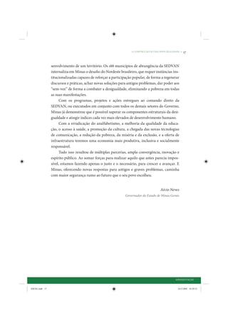 A CONSTRUÇÃO DE UMA NOVA REALIDADE •   17


                senvolvimento de um território. Os 188 municípios de abrangência da SEDVAN
                internaliza em Minas o desafio do Nordeste brasileiro, que requer instâncias ins-
                titucionalizadas capazes de reforçar a participação popular, de forma a regenerar
                discursos e práticas, achar novas soluções para antigos problemas, dar poder aos
                “sem-voz” de forma a combater a desigualdade, eliminando a pobreza em todas
                as suas manifestações.
                      Com os programas, projetos e ações entregues ao comando direto da
                SEDVAN, ou executados em conjunto com todos os demais setores do Governo,
                Minas já demonstrou que é possível superar os componentes estruturais da desi-
                gualdade e atingir índices cada vez mais elevados de desenvolvimento humano.
                      Com a erradicação do analfabetismo, a melhoria da qualidade da educa-
                ção, o acesso à saúde, a promoção da cultura, a chegada das novas tecnologias
                de comunicação, a redução da pobreza, da miséria e da exclusão, e a oferta de
                infraestrutura teremos uma economia mais produtiva, inclusiva e socialmente
                responsável.
                      Tudo isso resultou de múltiplas parcerias, ampla convergência, inovação e
                espírito público. Ao somar forças para realizar aquilo que antes parecia impos-
                sível, estamos fazendo apenas o justo e o necessário, para crescer e avançar. E
                Minas, oferecendo novas respostas para antigos e graves problemas, caminha
                com maior segurança rumo ao futuro que o seu povo escolheu.


                                                                                      Aécio Neves
                                                              Governador do Estado de Minas Gerais




                                                                                                 APRESENTAÇÃO


IDENE.indb 17                                                                                      24/2/2009 10:30:52
 