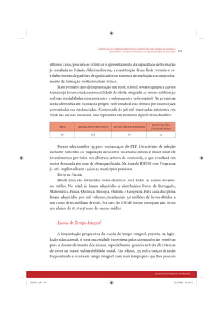 A EDUCAÇÃO COMO ELEMENTO DA REDUÇÃO DAS DESIGUALDADES E
                                                         GARANTIA DE MANUTENÇÃO DA DIGNIDADE DO CIDADÃO
                                                                                                         •   171


                 últimos casos, procura-se otimizar o aproveitamento da capacidade de formação
                 já instalada no Estado. Adicionalmente, a constituição dessa Rede permite o es-
                 tabelecimento de padrões de qualidade e de sistemas de avaliação e acompanha-
                 mento da formação profissional em Minas.
                      Já no primeiro ano de implantação, em 2008, 6,6 mil novas vagas para cursos
                 técnicos já foram criadas na modalidade de oferta integrada ao ensino médio e 30
                 mil nas modalidades concomitantes e subsequentes (pós-médio). As primeiras
                 serão oferecidas em escolas da própria rede estadual e as demais por instituições
                 conveniadas ou credenciadas. Comparada às 3,6 mil matrículas existentes em
                 2006 nas escolas estaduais, isso representa um aumento significativo da oferta.

                                                                                        INSTITUIÇÕES
                       SREs        MUNICÍPIOS PREVISTOS     MUNICÍPIOS ATENDIDOS
                                                                                       CREDENCIADAS

                        38                 153                        72                     66


                       Foram selecionados 153 para implantação do PEP. Os critérios de seleção
                 incluem: tamanho da população estudantil no ensino médio e maior nível de
                 investimentos previstos nos diversos setores da economia, o que resultará em
                 maior demanda por mão de obra qualificada. Na área do IDENE esse Programa
                 já está implantado em 14 dos 25 municípios previstos.
                       Livro na Escola
                       Desde 2005 são fornecidos livros didáticos para todos os alunos do ensi-
                 no médio. No total, já foram adquiridos e distribuídos livros de Português,
                 Matemática, Física, Química, Biologia, História e Geografia. Para cada disciplina
                 foram adquiridos 900 mil volumes, totalizando 5,6 milhões de livros obtidos a
                 um custo de 60 milhões de reais. Na área do IDENE foram entregues 980 livros
                 aos alunos de 1º, 2º e 3º anos do ensino médio.


                     Escola de Tempo Integral

                      A implantação progressiva da escola de tempo integral, prevista na legis-
                 lação educacional, é uma necessidade imperiosa pelas consequências positivas
                 para o desenvolvimento dos alunos, especialmente quando se trata de crianças
                 de áreas de maior vulnerabilidade social. Em Minas, 135 mil crianças já estão
                 frequentando a escola em tempo integral, com mais tempo para que lhes possam



                                                                                          DESENVOLVIMENTO HUMANO


IDENE.indb 171                                                                                          24/2/2009 10:34:13
 