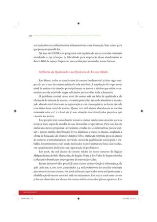 172     • REDUÇÃO DAS DESIGUALDADES REGIONAIS – UMA DAS FACES DO CHOQUE DE GESTÃO




                 ser ensinados os conhecimentos indispensáveis à sua formação, bem como para
                 que possam aprendê-los.
                      Na área do IDENE este programa está implantado em 412 escolas estaduais
                 atendendo 21.795 crianças. A dificuldade para ampliação desse atendimento se
                 deve à falta de espaço disponível nas escolas para acomodar novas turmas.


                       Melhoria da Qualidade e da Eficiência do Ensino Médio

                       Em Minas, todos os concluintes do ensino fundamental já têm vaga asse-
                 gurada no 1º ano do ensino médio da rede estadual. A ampliação de vagas nesse
                 nível de ensino visa atender principalmente os jovens e adultos que estão retor-
                 nando à escola, existindo vagas suficientes para acolher toda a demanda.
                       O problema central desse nível de ensino está na falta de qualidade e de
                 eficiência do sistema de ensino, retratada pelas altas taxas de abandono e evasão,
                 pelo elevado nível das taxas de reprovação e, em consequência, na baixa taxa de
                 conclusão desse nível de ensino. Quase 200 mil alunos abandonam as escolas
                 estaduais entre o 1º e o final do 3º ano, situação inaceitável pelos prejuízos que
                 causam aos jovens.
                       Este projeto tem como desafio tornar o ensino médio mais atraente para os
                 jovens e mais capaz de atender às suas demandas e expectativas. Para isso, foram
                 elaboradas novas propostas curriculares, criadas várias alternativas para se cur-
                 sar o ensino médio, distribuídos livros didáticos a todos os alunos, ampliada a
                 oferta de Educação de Jovens e Adultos (EJA), oferecida merenda para os alunos
                 do noturno e introduzidos no currículo cursos de qualificação inicial para o tra-
                 balho. Investimentos estão sendo realizados na infraestrutura física das escolas,
                 em equipamentos didáticos e na capacitação de professores.
                       Em 2008, 183 mil alunos do ensino médio do turno noturno da Região
                 Metropolitana de Belo Horizonte, da Região Norte e dos Vales do Jequitinhonha
                 e Mucuri se beneficiam do programa de merenda escolas.
                       Foram desenvolvidos pela SEE onze cursos de introdução à informática, de
                 40h cada um, e, em 2007, capacitados 2,4 mil professores das escolas estaduais
                 para ministrar esses cursos. Em 2008 já foram capacitados nove mil professores e
                 a habilitação de outros nove mil está em andamento. Em 2007 e 2008 esses cursos
                 já foram oferecidos aos alunos do ensino médio como disciplinas optativas. Em



  SEGUNDA PARTE


IDENE.indb 172                                                                                        24/2/2009 10:34:13
 