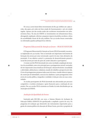 A EDUCAÇÃO COMO ELEMENTO DA REDUÇÃO DAS DESIGUALDADES E
                                                        GARANTIA DE MANUTENÇÃO DA DIGNIDADE DO CIDADÃO
                                                                                                        •   175


                      De 2003 a 2008, foram feitos investimentos de R$ 492 milhões em 2.983 es-
                 colas, das quais 42% estão em bom estado de funcionamento e 35% em estado
                 regular. Apenas 23% das escolas ainda não receberam investimentos em infra-
                 estrutura física. Na área do IDENE os investimentos em infraestrutura física,
                 abrangendo ampliação, reforma e pequenos reparos de prédios escolares e obras
                 de acessibilidade, foram de R$ 158,3 milhões. Em 132 escolas foram construídas
                 ou reformadas quadras poliesportivas cobertas.


                     Programa Educacional de Atenção ao Jovem – PEAS JUVENTUDE

                      O Programa Educacional de Atenção ao Jovem (PEAS Juventude), encontra-
                 se implantado em 422 escolas. Tem se mostrado um importante instrumento de
                 formação dos jovens por estar estruturado a partir de uma visão afirmativa da
                 juventude. O seu objetivo central é a promoção do desenvolvimento pessoal e
                 social dos jovens por meio de ações de caráter educativo e participativo.
                      A versão 2008 do PEAS Juventude tem como novidade a ampliação da temá-
                 tica da sexualidade como eixo principal para o protagonismo juvenil, norteador
                 de três importantes áreas temáticas de formação e desenvolvimento: sexualidade
                 e afetividade, adolescência e cidadania; mundo do trabalho e perspectiva de vida.
                 O eixo do protagonismo perpassa todas essas três áreas, visando oferecer espaços
                 de construção de identidades, exercício da cidadania e ações protagonistas entre
                 jovens de escolas pública, integradas à realidade vivida por estes em suas comu-
                 nidades.
                      As escolas participantes do PEAS Juventude são selecionadas por processo
                 competitivo e recebem orientação e apoio financeiro para a realização do seu
                 projeto. Das 422 escolas PEAS existentes no Estado, 82 estão distribuídas por 49
                 municípios do IDENE.


                     Avaliação da Qualidade do Ensino

                      Instituído pela SEE-MG, em 2000, o Sistema Mineiro de Avaliação da
                 Educação Pública (SIMAVE) foi aperfeiçoado e ampliado a partir de 2003. Os
                 programas de avaliação que desenvolve são instrumentos importantes para a
                 gestão do sistema público de educação de Minas Gerais, pois têm o propósito de



                                                                                         DESENVOLVIMENTO HUMANO


IDENE.indb 175                                                                                         24/2/2009 10:34:14
 