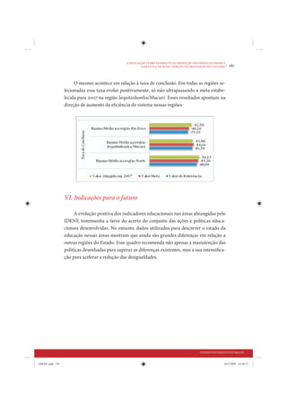 A EDUCAÇÃO COMO ELEMENTO DA REDUÇÃO DAS DESIGUALDADES E
                                                        GARANTIA DE MANUTENÇÃO DA DIGNIDADE DO CIDADÃO
                                                                                                        •   181


                      O mesmo acontece em relação à taxa de conclusão. Em todas as regiões se-
                 lecionadas essa taxa evolui positivamente, só não ultrapassando a meta estabe-
                 lecida para 2007 na região Jequitinhonha/Mucuri. Esses resultados apontam na
                 direção de aumento da eficiência do sistema nessas regiões.




                 VI. Indicações para o futuro

                      A evolução positiva dos indicadores educacionais nas áreas abrangidas pelo
                 IDENE testemunha a favor do acerto do conjunto das ações e políticas educa-
                 cionais desenvolvidas. No entanto, dados utilizados para descrever o estado da
                 educação nessas áreas mostram que ainda são grandes diferenças em relação a
                 outras regiões do Estado. Esse quadro recomenda não apenas a manutenção das
                 políticas desenhadas para superar as diferenças existentes, mas a sua intensifica-
                 ção para acelerar a redução das desigualdades.




                                                                                         DESENVOLVIMENTO HUMANO


IDENE.indb 181                                                                                         24/2/2009 10:34:37
 