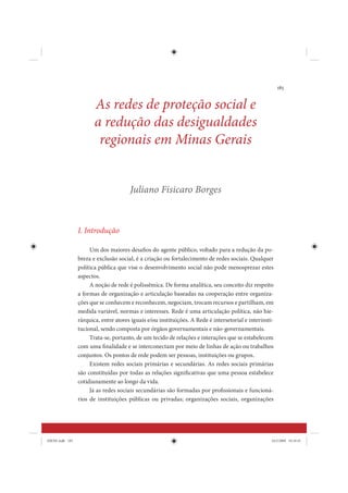 185


                        As redes de proteção social e
                        a redução das desigualdades
                         regionais em Minas Gerais


                                       Juliano Fisicaro Borges



                 I. Introdução

                      Um dos maiores desafios do agente público, voltado para a redução da po-
                 breza e exclusão social, é a criação ou fortalecimento de redes sociais. Qualquer
                 política pública que vise o desenvolvimento social não pode menosprezar estes
                 aspectos.
                      A noção de rede é polissêmica. De forma analítica, seu conceito diz respeito
                 a formas de organização e articulação baseadas na cooperação entre organiza-
                 ções que se conhecem e reconhecem, negociam, trocam recursos e partilham, em
                 medida variável, normas e interesses. Rede é uma articulação política, não hie-
                 rárquica, entre atores iguais e/ou instituições. A Rede é intersetorial e interinsti-
                 tucional, sendo composta por órgãos governamentais e não-governamentais.
                      Trata-se, portanto, de um tecido de relações e interações que se estabelecem
                 com uma finalidade e se interconectam por meio de linhas de ação ou trabalhos
                 conjuntos. Os pontos de rede podem ser pessoas, instituições ou grupos.
                      Existem redes sociais primárias e secundárias. As redes sociais primárias
                 são constituídas por todas as relações significativas que uma pessoa estabelece
                 cotidianamente ao longo da vida.
                      Já as redes sociais secundárias são formadas por profissionais e funcioná-
                 rios de instituições públicas ou privadas; organizações sociais, organizações




IDENE.indb 185                                                                                       24/2/2009 10:34:41
 