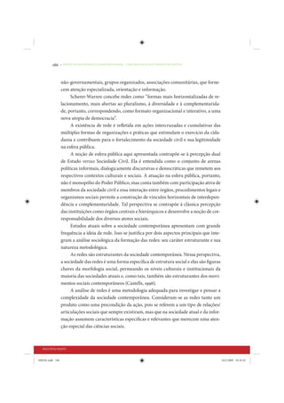 186     • REDUÇÃO DAS DESIGUALDADES REGIONAIS – UMA DAS FACES DO CHOQUE DE GESTÃO




                 não-governamentais, grupos organizados, associações comunitárias, que forne-
                 cem atenção especializada, orientação e informação.
                      Scherer-Warren concebe redes como “formas mais horizontalizadas de re-
                 lacionamento, mais abertas ao pluralismo, à diversidade e à complementarida-
                 de, portanto, correspondendo, como formato organizacional e interativo, a uma
                 nova utopia de democracia”.
                      A existência de rede é refletida em ações intercruzadas e cumulativas das
                 múltiplas formas de organizações e práticas que estimulam o exercício da cida-
                 dania e contribuem para o fortalecimento da sociedade civil e sua legitimidade
                 na esfera pública.
                      A noção de esfera pública aqui apresentada contrapõe-se à percepção dual
                 de Estado versus Sociedade Civil. Ela é entendida como o conjunto de arenas
                 políticas informais, dialogicamente discursivas e democráticas que remetem aos
                 respectivos contextos culturais e sociais. A atuação na esfera pública, portanto,
                 não é monopólio do Poder Público, mas conta também com participação ativa de
                 membros da sociedade civil e essa interação entre órgãos, procedimentos legais e
                 organismos sociais permite a construção de vínculos horizontais de interdepen-
                 dência e complementaridade. Tal perspectiva se contrapõe à clássica percepção
                 das instituições como órgãos centrais e hierárquicos e desenvolve a noção de cor-
                 responsabilidade dos diversos atores sociais.
                      Estudos atuais sobre a sociedade contemporânea apresentam com grande
                 frequência a ideia de rede. Isso se justifica por dois aspectos principais que inte-
                 gram a análise sociológica da formação das redes: seu caráter estruturante e sua
                 natureza metodológica.
                      As redes são estruturantes da sociedade contemporânea. Nessa perspectiva,
                 a sociedade das redes é uma forma específica de estrutura social e elas são figuras
                 chaves da morfologia social, permeando os níveis culturais e institucionais da
                 maioria das sociedades atuais e, como tais, também são estruturantes dos movi-
                 mentos sociais contemporâneos (Castells, 1996).
                      A análise de redes é uma metodologia adequada para investigar e pensar a
                 complexidade da sociedade contemporânea. Consideram-se as redes tanto um
                 produto como uma precondição da ação, pois se referem a um tipo de relações/
                 articulações sociais que sempre existiram, mas que na sociedade atual e da infor-
                 mação assumem características específicas e relevantes que merecem uma aten-
                 ção especial das ciências sociais.



  SEGUNDA PARTE


IDENE.indb 186                                                                                          24/2/2009 10:34:42
 