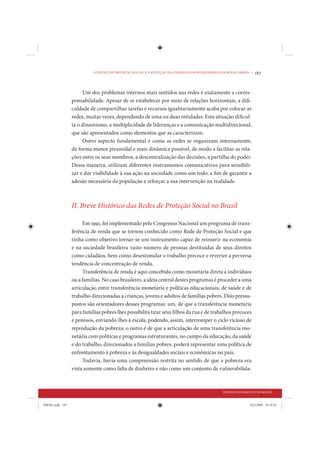 AS REDES DE PROTEÇÃO SOCIAL E A REDUÇÃO DAS DESIGUALDADES REGIONAIS EM MINAS GERAIS •   187


                      Um dos problemas internos mais sentidos nas redes é exatamente a corres-
                 ponsabilidade. Apesar de se estabelecer por meio de relações horizontais, a difi-
                 culdade de compartilhar tarefas e recursos igualitariamente acaba por colocar as
                 redes, muitas vezes, dependendo de uma ou duas entidades. Esta situação dificul-
                 ta o dinamismo, a multiplicidade de lideranças e a comunicação multidirecional,
                 que são apresentados como elementos que as caracterizam.
                      Outro aspecto fundamental é como as redes se organizam internamente,
                 da forma menos piramidal e mais dinâmica possível, de modo a facilitar as rela-
                 ções entre os seus membros, a descentralização das decisões, a partilha do poder.
                 Dessa maneira, utilizam diferentes instrumentos comunicativos para sensibili-
                 zar e dar visibilidade à sua ação na sociedade como um todo, a fim de garantir a
                 adesão necessária da população e reforçar a sua intervenção na realidade.



                 II. Breve Histórico das Redes de Proteção Social no Brasil

                      Em 1991, foi implementado pelo Congresso Nacional um programa de trans-
                 ferência de renda que se tornou conhecido como Rede de Proteção Social e que
                 tinha como objetivo tornar-se um instrumento capaz de reinserir na economia
                 e na sociedade brasileira vasto número de pessoas destituídas de seus direitos
                 como cidadãos, bem como desestimular o trabalho precoce e reverter a perversa
                 tendência de concentração de renda.
                      Transferência de renda é aqui concebida como monetária direta a indivíduos
                 ou a famílias. No caso brasileiro, a ideia central destes programas é proceder a uma
                 articulação entre transferência monetária e políticas educacionais, de saúde e de
                 trabalho direcionadas a crianças, jovens e adultos de famílias pobres. Dois pressu-
                 postos são orientadores desses programas: um, de que a transferência monetária
                 para famílias pobres lhes possibilita tirar seus filhos da rua e de trabalhos precoces
                 e penosos, enviando-lhes à escola, podendo, assim, interromper o ciclo vicioso de
                 reprodução da pobreza; o outro é de que a articulação de uma transferência mo-
                 netária com políticas e programas estruturantes, no campo da educação, da saúde
                 e do trabalho, direcionados a famílias pobres, poderá representar uma política de
                 enfrentamento à pobreza e às desigualdades sociais e econômicas no país.
                      Todavia, havia uma compreensão restrita no sentido de que a pobreza era
                 vista somente como falta de dinheiro e não como um conjunto de vulnerabilida-



                                                                                                DESENVOLVIMENTO HUMANO


IDENE.indb 187                                                                                                24/2/2009 10:34:42
 