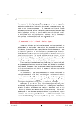 188     • REDUÇÃO DAS DESIGUALDADES REGIONAIS – UMA DAS FACES DO CHOQUE DE GESTÃO




                 des e exclusões de vários tipos, que podem se perpetuar por sucessivas gerações.
                 Assim, no caso da pobreza estrutural, o benefício em dinheiro permitiria, ape-
                 nas, o alívio de um dos sintomas, que é o da renda baixa. Entretanto, se, além do
                 benefício em dinheiro, as famílias forem contempladas por meio de uma atenção
                 especial, em termos de acesso aos serviços públicos e às outras políticas de cará-
                 ter mais setorial (saúde, educação, segurança alimentar e geração de emprego e
                 renda) poderia ocorrer uma verdadeira rede de proteção social.


                 III. Importância das Redes de Proteção Social
                      A ação interventiva de redes de proteção social se mostra necessária em um
                 contexto social de desigualdade. Ela se legitima pela inexistência de iguais opor-
                 tunidades de acesso a bens e serviços e pela situação de vulnerabilidade e deve
                 ter por escopo a prevenção de situações de risco, por intermédio do desenvolvi-
                 mento das potencialidades de cada indivíduo e o fortalecimento de seus vínculos
                 familiares e comunitários. Um exemplo é a implantação do Sistema Único de
                 Assistência Social (SUAS), que tem a família como centro da política e estabelece
                 vínculos que compõem a rede em todos os Estados da federação.
                      Esse grau de proteção é destinado à população que vive em situação de vul-
                 nerabilidade social decorrente da pobreza, privação de acesso a serviços públicos,
                 fragilização de vínculos afetivos e baixa perspectiva de pertencimento social em
                 razão de discriminações etárias, étnicas, de gênero, por deficiências, orientação
                 sexual, entre outras.
                      No âmbito do SUAS, os Centros de Referência de Assistência Social (CRAS)
                 configuram a Proteção Social Básica nos municípios. São unidades localizadas
                 em áreas de maior vulnerabilidade social, cujas equipes de referência organizam
                 e coordenam a rede prestadora de serviços sócioassistenciais locais. Em Minas
                 Gerais, existem atualmente 530 CRAS nos 853 municípios do Estado.
                      A definição de proteção na Política Nacional de Assistência Social envolve
                 segurança de rendimento, de autonomia, de convivência familiar, de cuidados e
                 serviços e de projetos operados em rede. Portanto, a proteção se dispõe em rede
                 e consiste no conjunto de ações, cuidados, atenções, benefícios e auxílios ofer-
                 tados pelo SUAS para redução e prevenção do impacto das vicissitudes sociais e
                 naturais ao ciclo da vida, à dignidade humana e à família, como núcleo básico de
                 sustentação efetiva, biológica e relacional (NOB/SUAS). Assim, a proteção social



  SEGUNDA PARTE


IDENE.indb 188                                                                                        24/2/2009 10:34:42
 