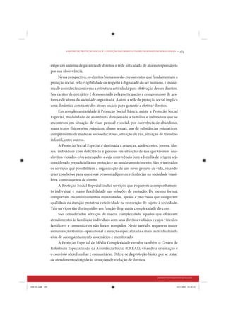 AS REDES DE PROTEÇÃO SOCIAL E A REDUÇÃO DAS DESIGUALDADES REGIONAIS EM MINAS GERAIS •   189


                 exige um sistema de garantia de direitos e rede articulada de atores responsáveis
                 por sua observância.
                       Nessa perspectiva, os direitos humanos são pressupostos que fundamentam a
                 proteção social, pela exigibilidade de respeito à dignidade do ser humano, e o siste-
                 ma de assistência conforma a estrutura articulada para efetivação desses direitos.
                 Seu caráter democrático é demonstrado pela participação e compromisso de ges-
                 tores e de atores da sociedade organizada. Assim, a rede de proteção social implica
                 uma dinâmica constante dos atores sociais para garantir e efetivar direitos.
                       Em complementaridade à Proteção Social Básica, existe a Proteção Social
                 Especial, modalidade de assistência direcionada a famílias e indivíduos que se
                 encontram em situação de risco pessoal e social, por ocorrência de abandono,
                 maus tratos físicos e/ou psíquicos, abuso sexual, uso de substâncias psicoativas,
                 cumprimento de medidas socioeducativas, situação de rua, situação de trabalho
                 infantil, entre outros.
                       A Proteção Social Especial é destinada a crianças, adolescentes, jovens, ido-
                 sos, indivíduos com deficiência e pessoas em situação de rua que tiverem seus
                 direitos violados e/ou ameaçados e cuja convivência com a família de origem seja
                 considerada prejudicial à sua proteção e ao seu desenvolvimento. São priorizados
                 os serviços que possibilitem a organização de um novo projeto de vida, visando
                 criar condições para que essas pessoas adquiram referências na sociedade brasi-
                 leira, como sujeitos de direito.
                       A Proteção Social Especial inclui serviços que requerem acompanhamen-
                 to individual e maior flexibilidade nas soluções de proteção. Da mesma forma,
                 comportam encaminhamentos monitorados, apoios e processos que assegurem
                 qualidade na atenção protetiva e efetividade na reinserção do sujeito à sociedade.
                 Tais serviços são distinguidos em função do grau de complexidade do caso.
                       São considerados serviços de média complexidade aqueles que oferecem
                 atendimentos às famílias e indivíduos com seus direitos violados e cujos vínculos
                 familiares e comunitários não foram rompidos. Neste sentido, requerem maior
                 estruturação técnico-operacional e atenção especializada e mais individualizada
                 e/ou de acompanhamento sistemático e monitorado.
                       A Proteção Especial de Média Complexidade envolve também o Centro de
                 Referência Especializado da Assistência Social (CREAS), visando a orientação e
                 o convívio sóciofamiliar e comunitário. Difere-se da proteção básica por se tratar
                 de atendimento dirigido às situações de violação de direitos.



                                                                                                DESENVOLVIMENTO HUMANO


IDENE.indb 189                                                                                                24/2/2009 10:34:42
 