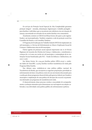 190     • REDUÇÃO DAS DESIGUALDADES REGIONAIS – UMA DAS FACES DO CHOQUE DE GESTÃO




                      Os serviços de Proteção Social Especial de Alta Complexidade garantem
                 proteção integral – moradia, alimentação, higienização e trabalho protegido –
                 para famílias e indivíduos que se encontram sem referência e/ou em situação de
                 ameaça, necessitando ser retirados de seu núcleo familiar e/ou comunitário.
                      Atualmente, existem 110 CREAS em Minas Gerais, dos quais 14 são regiona-
                 lizados e 96 municipalizados. Também compõem a rede de proteção social 803
                 Conselhos de Direito e 776 Conselhos Tutelares.
                      O Programa de Erradicação do Trabalho Infantil (PETI) foi implantado em
                 308 municípios, e o Serviço de Enfrentamento ao Abuso e Exploração Sexual de
                 Crianças e Adolescentes atua em 88 municípios.
                      Outros agentes de proteção social especial importantes são os 18 Fóruns
                 Regionais de Garantia dos Direitos da Criança e Adolescente, o atendimento a
                 crianças de 0 a 6 anos em creche em 518 municípios e contemplação de 60 ins-
                 tituições Sociais beneficiadas pelo FIA – Fundo da Infância e Adolescência, em
                 2007 e 2008.
                      Em Minas Gerais, há 1.044.403 famílias pobres (IPEA-2004) e, confor-
                 me dados do Gises/BH, 1.113.844 famílias recebem transferência de renda pelo
                 Programa Bolsa Família.
                      Nos últimos anos, estabeleceu-se uma política pública nacional de
                 Transferência de Renda, que incorporou as seguintes proposições: prioridade ao
                 enfrentamento da fome e da pobreza; início de um movimento direcionado para
                 a unificação desses programas desenvolvidos pelo governo federal, por Estados e
                 municípios e implantação de uma política de elevação dos recursos orçamentá-
                 rios destinados aos programas de transferência de renda.
                      O desenvolvimento desse processo revelou a necessidade de acompanha-
                 mento e avaliação sistemática para dimensionar seu real impacto em relação, so-
                 bretudo, à sua efetividade como política pública de enfrentamento à pobreza.




  SEGUNDA PARTE


IDENE.indb 190                                                                                     24/2/2009 10:34:43
 