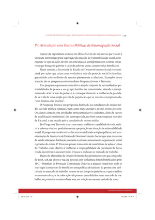 AS REDES DE PROTEÇÃO SOCIAL E A REDUÇÃO DAS DESIGUALDADES REGIONAIS EM MINAS GERAIS •   191



                 IV. Articulação com Outras Políticas de Emancipação Social

                       Apesar da experiência exitosa em Minas Gerais de iniciativas que visam à
                 imediata intervenção para superação da situação de vulnerabilidade social, com-
                 preende-se que as ações devem ser articuladas e complementares a outras inicia-
                 tivas que busquem quebrar o ciclo da pobreza como característica hereditária.
                       Nesse sentido, a Secretaria de Estado de Desenvolvimento Social é respon-
                 sável por ações que criam uma verdadeira rede de proteção social às famílias,
                 garantindo a elas o direito de assumir plenamente a cidadania. Exemplos dessa
                 atuação são os programas estruturadores Poupança Jovem e Travessia.
                       Tais programas possuem como alvo o amplo conjunto de necessidades e po-
                 tencialidades da pessoa e seu grupo familiar ou comunidade, visando o rompi-
                 mento do ciclo vicioso da pobreza, e, consequentemente, a melhoria da qualida-
                 de de vida de uma ampla parcela da população, que se encontra marginalizada,
                 “sem direitos a ter direitos”.
                       O Poupança Jovem é um programa destinado aos estudantes do ensino mé-
                 dio da rede pública estadual e tem como meta atender a 50 mil jovens até 2010.
                 Os alunos contam com atividades extracurriculares e culturais, além de cursos
                 de qualificação profissional. Em contrapartida, recebem uma poupança no valor
                 de R$ 3 mil, a ser sacada após a conclusão do ensino médio.
                       Já o Programa Travessia tem como metas melhorar a qualidade de vida, redu-
                 zir a pobreza e incluir produtivamente a população em situação de vulnerabilidade
                 social. O programa envolve várias Secretarias de Estado e órgãos púbicos, sob a co-
                 ordenação da Secretaria de Estado de Desenvolvimento Social que atua nas áreas
                 de saúde; educação; habitação, moradia e entorno; saneamento; organização social
                 e geração de renda. O Travessia possui como uma de suas linhas de ação o Usina
                 do Trabalho, cujo objetivo é melhorar a empregabilidade da população de baixa
                 renda, incentivar o associativismo e buscar a inclusão no mercado de trabalho.
                       Dados do Ministério de Desenvolvimento Social demonstram que, em junho
                 de 2008, 128.293 idosos e 159.329 pessoas com deficiência foram beneficiados pelo
                 BPC – Benefício de Prestação Continuada. Todavia, a atuação estatal não pode se
                 restringir à concessão do benefício e uma política de inclusão da pessoa com defi-
                 ciência no mercado de trabalho tornou-se um dos principais focos, o que se reflete
                 no aumento de 117% de colocações de pessoas com deficiência no mercado de tra-
                 balho, no primeiro semestre desse ano, em relação ao mesmo período de 2007.


                                                                                               DESENVOLVIMENTO HUMANO


IDENE.indb 191                                                                                                24/2/2009 10:34:43
 