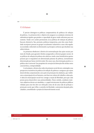 192     • REDUÇÃO DAS DESIGUALDADES REGIONAIS – UMA DAS FACES DO CHOQUE DE GESTÃO




                 V. O Futuro

                       É preciso distinguir-se políticas compensatórias de políticas de redução
                 de pobreza. As primeiras têm o objetivo de assegurar as condições mínimas de
                 subsistência àqueles que perdem a capacidade de gerar renda suficiente para seu
                 sustento. Tende a ter caráter permanente. Já as políticas de redução de pobreza
                 buscam eliminá-la. São, portanto, políticas temporárias, pois têm como finali-
                 dade incorporar pessoas ou grupos socialmente vulneráveis a uma vida regular
                 na sociedade, reduzindo ou eliminando as principais carências que desafiam sua
                 sobrevivência.
                       As primeiras obedecem à diretriz de universalização das ações sociais por
                 meio do Estado, para garantir direitos assegurados a diversos grupos sociais. Já
                 as políticas de redução de pobreza são seletivas, tendo como beneficiárias apenas
                 pessoas que se enquadrem em determinado patamar de pobreza, normalmente
                 determinado por baixo nível de renda. Há, nesse caso, discriminação positiva e a
                 política não é universal. Seu propósito de correção de distorções lhe atribui outra
                 característica, a temporalidade.
                       A articulação e eficácia das redes de proteção social devem contemplar essa
                 perspectiva transitória de políticas de redução de pobreza e assegurar que sejam
                 desenvolvidas conjuntamente com ações de promoção da cidadania, que viabili-
                 zem a emancipação do ser humano, com base nos valores de trabalho e educação.
                 A ideia de emancipação social traz consigo a noção de liberdade, para que cada
                 pessoa possa desenvolver suas potencialidades. Nesse sentido, condições mate-
                 riais subjetivas devem ser atendidas, e o papel estruturante de políticas públicas
                 voltadas para esse fim deve ser reforçado como elo de uma rede de proteção e
                 promoção social, que trilha o caminho da liberdade e autonomia desejada pelos
                 cidadãos, consolidando o projeto de desenvolvimento social.




  SEGUNDA PARTE


IDENE.indb 192                                                                                         24/2/2009 10:34:43
 