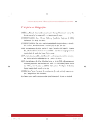 AS REDES DE PROTEÇÃO SOCIAL E A REDUÇÃO DAS DESIGUALDADES REGIONAIS EM MINAS GERAIS •   193



                 VI. Referências Bibliográficas

                 CASTELLS, Manuel. Materials for an exploratory theory of the network society. The
                    British Journal of Sociology, 51(1): 5-24 January/March, 2000.
                 SCHERER-WARREN, Ilse. Pobreza, Dádiva e Cidadania. Cadernos do CRH,
                    Salvador, v. 17, n. 40, p. 11-15, 2004.
                 SCHERER-WARREN, Ilse. Ações coletivas na sociedade contemporânea e o paradig-
                    ma das redes. Revista Sociedade e Estado, 8(1): 55-70, Jan./Jul, 1998.
                 SILVA, Maria Ozanira da Silva; YAZBEK, Maria Carmelita; GIOVANNI, Geraldo
                     Di. A Política Social Brasileira no século XXI: a prevalência dos programas de
                     transferência de renda. São Paulo: Cortez, 2004.
                 SILVA, Maria Ozanira da Silva. O Debate sobre a pobreza: questões teórico-conceitu-
                     ais. Revista de Políticas Públicas, v. 6, n. 2, 2002-a, p. 65-102.
                 SILVA, Maria Ozanira da Silva. A Política Social no Século XXI: redirecionamento
                     rumo aos programas de transferência de renda. In: CARVALHO, Denise Birche
                     de; SOUSA, Nair Heloísa de; DEMO, Pedro. Novos Paradigmas da Política
                     Social. Brasília: UnB, 2002-b, p. 355-382.
                 SOARES, Fábio Veras. Programas de transferências de renda no Brasil: impactos so-
                     bre a desigualdade. Sítio eletrônico:
                 http://www.anpec.org.br/encontro2006/artigos/A06A156.pdf. Acesso em 16.08.08.




                                                                                                DESENVOLVIMENTO HUMANO


IDENE.indb 193                                                                                                24/2/2009 10:34:43
 