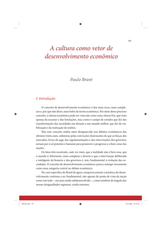 197


                          A cultura como vetor de
                        desenvolvimento econômico


                                               Paulo Brant



                 I. Introdução

                      O conceito de desenvolvimento econômico é dos mais ricos, mais comple-
                 xos e, por que não dizer, mais belos da teoria econômica. Por meio desse precioso
                 conceito, a ciência econômica pode ser vista não como uma ciência fria, que trata
                 apenas da escassez e das limitações, mas como o campo de estudos que diz das
                 transformações das sociedades em direção a um mundo melhor, que diz da via-
                 bilização e da realização de sonhos.
                      Mas esse conceito andou meio desaparecido nos debates econômicos dos
                 últimos trinta anos, submerso pelas convicções dominantes de que as forças dos
                 mercados, livres do jugo das regulamentações e das intervenções dos governos,
                 seriam por si só potentes o bastante para promover o progresso e o bem-estar das
                 nações.
                      Os fatos têm mostrado, cada vez mais, que a realidade não é bem essa, que
                 o mundo é, felizmente, mais complexo e diverso e que a intervenção deliberada
                 e inteligente do homem e dos governos é, sim, fundamental à evolução das so-
                 ciedades. O conceito de desenvolvimento econômico parece emergir novamente
                 como uma categoria central no debate econômico.
                      No caso específico do Brasil de agora, inequivocamente a temática do desen-
                 volvimento continua a ser fundamental, não apenas do ponto de vista da nação
                 como um todo – um país ainda subdesenvolvido –, como também do ângulo das
                 nossas desigualdades regionais, ainda enormes.




IDENE.indb 197                                                                                   24/2/2009 10:34:44
 