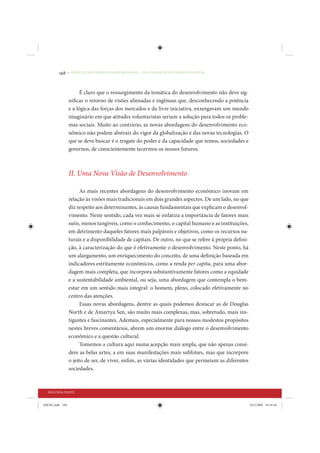 198     • REDUÇÃO DAS DESIGUALDADES REGIONAIS – UMA DAS FACES DO CHOQUE DE GESTÃO




                       É claro que o ressurgimento da temática do desenvolvimento não deve sig-
                 nificar o retorno de visões alienadas e ingênuas que, desconhecendo a potência
                 e a lógica das forças dos mercados e da livre iniciativa, enxergavam um mundo
                 imaginário em que atitudes voluntaristas seriam a solução para todos os proble-
                 mas sociais. Muito ao contrário, as novas abordagens do desenvolvimento eco-
                 nômico não podem abstrair do vigor da globalização e das novas tecnologias. O
                 que se deve buscar é o resgate do poder e da capacidade que temos, sociedades e
                 governos, de conscientemente tecermos os nossos futuros.



                 II. Uma Nova Visão de Desenvolvimento

                       As mais recentes abordagens do desenvolvimento econômico inovam em
                 relação às visões mais tradicionais em dois grandes aspectos. De um lado, no que
                 diz respeito aos determinantes, às causas fundamentais que explicam o desenvol-
                 vimento. Neste sentido, cada vez mais se enfatiza a importância de fatores mais
                 sutis, menos tangíveis, como o conhecimento, o capital humano e as instituições,
                 em detrimento daqueles fatores mais palpáveis e objetivos, como os recursos na-
                 turais e a disponibilidade de capitais. De outro, no que se refere à própria defini-
                 ção, à caracterização do que é efetivamente o desenvolvimento. Neste ponto, há
                 um alargamento, um enriquecimento do conceito, de uma definição baseada em
                 indicadores estritamente econômicos, como a renda per capita, para uma abor-
                 dagem mais completa, que incorpora substantivamente fatores como a equidade
                 e a sustentabilidade ambiental, ou seja, uma abordagem que contempla o bem-
                 estar em um sentido mais integral: o homem, pleno, colocado efetivamente no
                 centro das atenções.
                       Essas novas abordagens, dentre as quais podemos destacar as de Douglas
                 North e de Amartya Sen, são muito mais complexas, mas, sobretudo, mais ins-
                 tigantes e fascinantes. Ademais, especialmente para nossos modestos propósitos
                 nestes breves comentários, abrem um enorme diálogo entre o desenvolvimento
                 econômico e a questão cultural.
                       Tomemos a cultura aqui numa acepção mais ampla, que não apenas consi-
                 dere as belas artes, a em suas manifestações mais sublimes, mas que incorpore
                 o jeito de ser, de viver, enfim, as várias identidades que permeiam as diferentes
                 sociedades.



  SEGUNDA PARTE


IDENE.indb 198                                                                                          24/2/2009 10:34:44
 