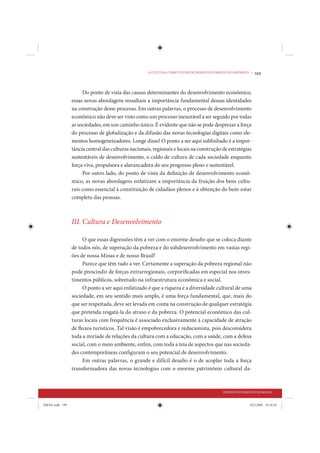 A CULTURA COMO VETOR DE DESENVOLVIMENTO ECONÔMICO •   199


                      Do ponto de vista das causas determinantes do desenvolvimento econômico,
                 essas novas abordagens ressaltam a importância fundamental dessas identidades
                 na construção desse processo. Em outras palavras, o processo de desenvolvimento
                 econômico não deve ser visto como um processo inexorável a ser seguido por todas
                 as sociedades, em um caminho único. É evidente que não se pode desprezar a força
                 do processo de globalização e da difusão das novas tecnologias digitais como ele-
                 mentos homogeneizadores. Longe disso! O ponto a ser aqui sublinhado é a impor-
                 tância central das culturas nacionais, regionais e locais na construção de estratégias
                 sustentáveis de desenvolvimento, o caldo de cultura de cada sociedade enquanto
                 força viva, propulsora e alavancadora do seu progresso pleno e sustentável.
                      Por outro lado, do ponto de vista da definição de desenvolvimento econô-
                 mico, as novas abordagens enfatizam a importância da fruição dos bens cultu-
                 rais como essencial à constituição de cidadãos plenos e à obtenção do bem-estar
                 completo das pessoas.



                 III. Cultura e Desenvolvimento

                      O que essas digressões têm a ver com o enorme desafio que se coloca diante
                 de todos nós, de superação da pobreza e do subdesenvolvimento em vastas regi-
                 ões de nossa Minas e de nosso Brasil?
                      Parece que têm tudo a ver. Certamente a superação da pobreza regional não
                 pode prescindir de forças extrarregionais, corporificadas em especial nos inves-
                 timentos públicos, sobretudo na infraestrutura econômica e social.
                      O ponto a ser aqui enfatizado é que a riqueza e a diversidade cultural de uma
                 sociedade, em seu sentido mais amplo, é uma força fundamental, que, mais do
                 que ser respeitada, deve ser levada em conta na construção de qualquer estratégia
                 que pretenda resgatá-la do atraso e da pobreza. O potencial econômico das cul-
                 turas locais com frequência é associado exclusivamente à capacidade de atração
                 de fluxos turísticos. Tal visão é empobrecedora e reducionista, pois desconsidera
                 toda a miríade de relações da cultura com a educação, com a saúde, com a defesa
                 social, com o meio ambiente, enfim, com toda a teia de aspectos que nas socieda-
                 des contemporâneas configuram o seu potencial de desenvolvimento.
                      Em outras palavras, o grande e difícil desafio é o de acoplar toda a força
                 transformadora das novas tecnologias com o enorme patrimônio cultural da-



                                                                                         DESENVOLVIMENTO HUMANO


IDENE.indb 199                                                                                        24/2/2009 10:34:45
 