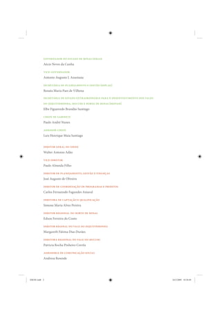 governador do estado de minas gerais
           Aécio Neves da Cunha

           vice-governador
           Antonio Augusto J. Anastasia

           secretária de planejamento e gestão (seplag)
           Renata Maria Paes de Vilhena

           secretária de estado extraordinária para o desenvolvimento dos vales
           do jequitinhonha, mucuri e norte de minas (sedvan)
           Elbe Figueiredo Brandão Santiago

           chefe de gabinete
           Paulo André Nunes

           assessor-chefe
           Luis Henrique Maia Santiago


           diretor geral do idene
           Walter Antonio Adão

           vice-diretor
           Paulo Almeida Filho

           diretor de planejamento, gestão e finanças
           José Augusto de Oliveira

           diretor de coordenação de programas e projetos
           Carlos Fernanndo Fagundes Amaral

           diretora de captação e qualificação
           Simone Maria Alves Pereira

           diretor regional do norte de minas
           Edson Ferreira do Couto

           diretor reginal do vale do jequitinhonha
           Margareth Fátima Dias Durães

           diretora regional do vale do mucuri
           Patricia Rocha Pinheiro Corrêa

           assessoria de comunicação social
           Andresa Resende




IDENE.indb 2                                                                      24/2/2009 10:30:49
 