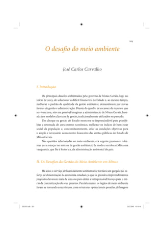 203


                        O desafio do meio ambiente

                                        José Carlos Carvalho


                 I. Introdução

                       Os principais desafios enfrentados pelo governo de Minas Gerais, logo no
                 início de 2003, de solucionar o déficit financeiro do Estado e, ao mesmo tempo,
                 melhorar o padrão de qualidade da gestão ambiental, demandavam por novas
                 formas de gestão e administração. Diante do quadro de escassez de recursos que
                 se vivenciava, não era possível imaginar a administração de Minas Gerais, base-
                 ada nos modelos clássicos de gestão, tradicionalmente utilizados no passado.
                       Um choque na gestão do Estado mostrava-se imprescindível para possibi-
                 litar a retomada do crescimento econômico, melhorar os índices de bem-estar
                 social da população e, concomitantemente, criar as condições objetivas para
                 o amplo e necessário saneamento financeiro das contas públicas do Estado de
                 Minas Gerais.
                       Nas questões relacionadas ao meio ambiente, era urgente promover refor-
                 mas para avançar no sistema de gestão ambiental, de modo a recolocar Minas na
                 vanguarda, que lhe é histórica, da administração ambiental do país.



                 II. Os Desafios da Gestão do Meio Ambiente em Minas

                      Há anos o serviço de licenciamento ambiental se tornara um gargalo no es-
                 forço de dinamização da economia estadual, já que os grandes empreendimentos
                 propostos levavam mais de um ano para obter a indispensável licença para o iní-
                 cio da concretização de seus projetos. Paralelamente, os órgãos de meio ambiente
                 foram se tornando anacrônicos, com estruturas operacionais pesadas, defasagem




IDENE.indb 203                                                                                  24/2/2009 10:34:46
 