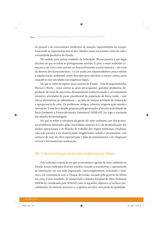 204     • REDUÇÃO DAS DESIGUALDADES REGIONAIS – UMA DAS FACES DO CHOQUE DE GESTÃO




                 de pessoal e de instrumentos modernos de atuação, especialmente no campo,
                 frustrando as expectativas não só dos cidadãos mais conscientes como de toda a
                 comunidade produtiva do Estado.
                      De modelo para outras unidades da Federação, Minas passara a um lugar
                 discreto no que se refere ao protagonismo setorial. E, pior, o meio ambiente co-
                 meçava a ser visto como entrave ao desenvolvimento socioeconômico – em vista
                 da demora dos licenciamentos – e a ser usado por empreendedores pouco afeitos
                 à regularização ambiental, como desculpa para não fazer o menor esforço para
                 enquadrar suas atividades nas exigências legais.
                      No que se refere às regiões mais carentes do Estado – Vale do Jequitinhonha,
                 Mucuri e Norte – eram muitas as ações preocupantes: garimpo predatório, de-
                 predação de áreas de nascentes, desmatamento indiscriminado e carvoejamento
                 intensivo, atividades de parte considerável da população de baixa renda – sem
                 outras alternativas de subsistência –, ao lado de intensa atividade de mineração
                 e agropecuária de corte. Os problemas, antigos, crônicos, exigiam ação ousada e
                 inovadora. E este foi o desafio proposto pelo governador à Secretaria de Estado de
                 Meio Ambiente e Desenvolvimento Sustentável (SEMAD), tão logo o resultado
                 das eleições foi homologado.
                      No que se refere à estrutura da gestão do meio ambiente, um dos primei-
                 ros problemas detectados pelas autoridades setoriais foi o de desatualização dos
                 modos operacionais e da filosofia de trabalho dos órgãos ambientais estaduais,
                 cuja ação passara a ser desarticulada, fragmentada, isolada e personalista, com
                 carência de mão-de-obra especializada e falta de planejamento e de integração
                 vertical e horizontal nas instituições.



                 III. A Reestruturação da Gestão Ambiental em Minas

                      Para enfrentar a situação em que se encontrava a gestão do meio ambiente no
                 Estado, foram realizados diversos estudos, visando a transformar o ajuntamento
                 de instituições em um todo organizado, intercomplementar, articulado e sistê-
                 mico, em consonância com o Choque de Gestão, iniciado pelo governo de Minas
                 em 2003. Como resultado, foi estruturado o Sistema Estadual de Meio Ambiente
                 (SISEMA), coordenado pelo SEMAD, com os seguintes objetivos: a) unificar pro-
                 cedimentos; b) otimizar recursos; e, c) agilizar serviços, sem perda da qualidade.



  TERCEIRA PARTE


IDENE.indb 204                                                                                        24/2/2009 10:34:46
 