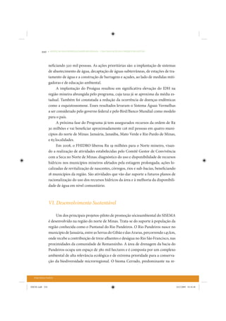 210     • REDUÇÃO DAS DESIGUALDADES REGIONAIS – UMA DAS FACES DO CHOQUE DE GESTÃO




                 neficiando 320 mil pessoas. As ações prioritárias são: a implantação de sistemas
                 de abastecimento de água, decaptação de águas subterrâneas, de estações de tra-
                 tamento de água e a construção de barragens e açudes, ao lado de medidas miti-
                 gadoras e de educação ambiental.
                       A implantação do Proágua resultou em significativa elevação do IDH na
                 região mineira abrangida pelo programa, cuja taxa já se aproxima da média es-
                 tadual. Também foi constatada a redução da ocorrência de doenças endêmicas
                 como a esquistossomose. Esses resultados levaram o Sistema Águas Vermelhas
                 a ser considerado pelo governo federal e pelo Bird/Banco Mundial como modelo
                 para o país.
                       A próxima fase do Programa já tem assegurados recursos da ordem de R$
                 30 milhões e vai beneficiar aproximadamente 126 mil pessoas em quatro muni-
                 cípios do norte de Minas: Januária, Janaúba, Mato Verde e Rio Pardo de Minas,
                 e 63 localidades.
                       Em 2008, o FHIDRO liberou R$ 19 milhões para o Norte mineiro, visan-
                 do a realização de atividades estabelecidas pelo Comitê Gestor de Convivência
                 com a Seca no Norte de Minas: diagnóstico do uso e disponibilidade de recursos
                 hídricos nos municípios mineiros afetados pela estiagem prolongada; ações lo-
                 calizadas de revitalização de nascentes, córregos, rios e sub-bacias, beneficiando
                 18 municípios da região. São atividades que vão dar suporte a futuros planos de
                 racionalização do uso dos recursos hídricos da área e à melhoria da disponibili-
                 dade de água em nível comunitário.



                 VI. Desenvolvimento Sustentável

                      Um dos principais projetos-piloto de promoção sócioambiental do SISEMA
                 é desenvolvido na região do norte de Minas. Trata-se do suporte à população da
                 região conhecida como o Pantanal do Rio Pandeiros. O Rio Pandeiros nasce no
                 município de Januária, entre as Serras do Gibão e das Araras, percorrendo 145 km,
                 onde recebe a contribuição de treze afluentes e deságua no Rio São Francisco, nas
                 proximidades da comunidade de Remansinho. A área de drenagem da bacia do
                 Pandeiros ocupa um espaço de 380 mil hectares e é composta por um complexo
                 ambiental de alta relevância ecológica e de extrema prioridade para a conserva-
                 ção da biodiversidade microrregional. O bioma Cerrado, predominante na re-



  TERCEIRA PARTE


IDENE.indb 210                                                                                        24/2/2009 10:34:48
 