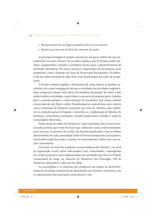212     • REDUÇÃO DAS DESIGUALDADES REGIONAIS – UMA DAS FACES DO CHOQUE DE GESTÃO




                       • Monitoramento do uso ilegal e predatório dos recursos naturais.
                       • Mutirão para execução de obras de contenção de erosão.

                      A principal estratégia do projeto consiste em um pacto coletivo de uso sus-
                 tentável dos recursos naturais. De um lado o público-alvo do Projeto recebe sub-
                 sídios, equipamentos, insumos e assistência técnica para o desenvolvimento de
                 atividades alternativas. Por outro, assume o compromisso de não praticar ações
                 predatórias, como o desmate em Áreas de Preservação Permanente, e de abster-
                 se do uso indiscriminado do fogo, bem como de participar das ações de recupe-
                 ração.
                      O Projeto também engloba a distribuição de cestas básicas às famílias en-
                 volvidas, em caráter emergencial, até que os resultados das atividades implemen-
                 tadas assegurem solução mais efetiva do problema de geração de renda. Estão
                 sendo também estimuladas a agricultura e a pecuária de pequeno porte, voltadas
                 para o consumo próprio e comercialização de excedentes, bem como o plantio
                 consorciado de café, feijão e milho. Paralelamente se cuida do bem-estar coletivo
                 com a construção de banheiros sanitários, por meio de mutirões, para melho-
                 rar as condições gerais de higiene, e incentiva-se a implantação de florestas de
                 produção, corretamente manejadas, visando proporcionar trabalho e renda às
                 comunidades ribeirinhas.
                      Outra opção de renda em Pandeiros é o aproveitamento dos recursos natu-
                 rais pelas pessoas que vivem no local e que conhecem e usam, tradicionalmente,
                 esses recursos. O processo de escolha das famílias beneficiadas e das atividades
                 desenvolvidas em cada comunidade é feito de forma transparente e participativa,
                 envolvendo ampla discussão e consulta aos representantes e líderes das associa-
                 ções comunitárias.
                      Com base no nível das condições socioeconômicas das famílias e no nível
                 de organização social, foram selecionadas cinco comunidades, contempladas
                 em caráter prioritário, para implementação das atividades previstas no Projeto:
                 Comunidade de Larga, na cabeceira do Pandeiros; São Domingos; Vila de
                 Pandeiros; Quilombos e Cabeceira do Gibão.
                      As necessidades e os interesses dos produtores em relação ao desenvolvi-
                 mento de atividades rentáveis foram identificados em reuniões e entrevistas com
                 os representantes das associações comunitárias, e são:




  TERCEIRA PARTE


IDENE.indb 212                                                                                       24/2/2009 10:34:48
 