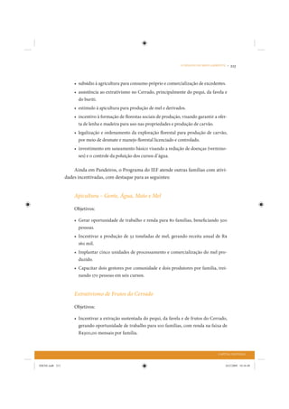 O DESAFIO DO MEIO AMBIENTE •   213


                     • subsídio à agricultura para consumo próprio e comercialização de excedentes.
                     • assistência ao extrativismo no Cerrado, principalmente do pequi, da favela e
                       do buriti.
                     • estímulo à apicultura para produção de mel e derivados.
                     • incentivo à formação de florestas sociais de produção, visando garantir a ofer-
                       ta de lenha e madeira para uso nas propriedades e produção de carvão.
                     • legalização e ordenamento da exploração florestal para produção de carvão,
                       por meio de desmate e manejo florestal licenciado e controlado.
                     • investimento em saneamento básico visando a redução de doenças (vermino-
                       ses) e o controle da poluição dos cursos d’água.

                     Ainda em Pandeiros, o Programa do IEF atende outras famílias com ativi-
                 dades incentivadas, com destaque para as seguintes:


                     Apicultura – Gente, Água, Mato e Mel

                     Objetivos:

                     • Gerar oportunidade de trabalho e renda para 80 famílias, beneficiando 500
                       pessoas.
                     • Incentivar a produção de 32 toneladas de mel, gerando receita anual de R$
                       160 mil.
                     • Implantar cinco unidades de processamento e comercialização do mel pro-
                       duzido.
                     • Capacitar dois gestores por comunidade e dois produtores por família, trei-
                       nando 170 pessoas em seis cursos.


                     Extrativismo de Frutos do Cerrado

                     Objetivos:

                     • Incentivar a extração sustentada do pequi, da favela e de frutos do Cerrado,
                       gerando oportunidade de trabalho para 100 famílias, com renda na faixa de
                       R$300,00 mensais por família.



                                                                                                  CAPITAL NATURAL


IDENE.indb 213                                                                                         24/2/2009 10:34:49
 