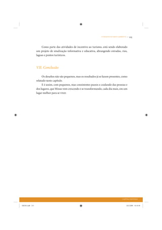 O DESAFIO DO MEIO AMBIENTE •   215


                      Como parte das atividades de incentivo ao turismo, está sendo elaborado
                 um projeto de sinalização informativa e educativa, abrangendo estradas, rios,
                 lagoas e pontos turísticos.



                 VII. Conclusão

                      Os desafios não são pequenos, mas os resultados já se fazem presentes, como
                 relatado neste capítulo.
                      E é assim, com pequenos, mas consistentes passos e cuidando das pessoas e
                 dos lugares, que Minas vem crescendo e se transformando, cada dia mais, em um
                 lugar melhor para se viver.




                                                                                               CAPITAL NATURAL


IDENE.indb 215                                                                                      24/2/2009 10:34:49
 