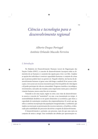 219


                         Ciência e tecnologia para o
                          desenvolvimento regional


                                     Alberto Duque Portugal
                             Antônio Orlando Macedo Ferreira



                 I. Introdução

                      No Relatório de Desenvolvimento Humano (2002) da Organização das
                 Nações Unidas (ONU), o conceito de desenvolvimento incorpora todas as di-
                 mensões do ser humano e o aumento das opções para viver e ser feliz. Ampliar
                 as opções dos indivíduos é construir capacidades humanas: o conjunto de coisas
                 que as pessoas podem fazer ou querem ser. Naquele relatório, são facetas do de-
                 senvolvimento humano: a) gozar uma vida longa e saudável; b) ter acesso à edu-
                 cação; c) ter acesso aos recursos necessários para fruir de padrões de vida dignos
                 e d) poder participar da vida em comunidade. Progresso científico e tecnológico,
                 investimentos, mercados são tratados como importantes meios para o desenvol-
                 vimento humano, nunca como fins em si mesmos.
                      Tratando-se de uma nação, região ou setor, essa visão do desenvolvimen-
                 to associa o conceito de “sustentável”, ou seja, a sua manutenção no tempo. A
                 sustentabilidade desdobra-se em quatro dimensões: a) econômica, quer dizer, a
                 capacidade de sustentação econômica dos empreendimentos; b) social, que sig-
                 nifica a contínua incorporação das populações marginalizadas; c) ambiental, que
                 implica na renovação ou perenização dos recursos naturais; e, d) política, eviden-
                 ciada pela estabilidade dos processos decisórios a respeito do desenvolvimento.
                      O desenvolvimento é, portanto, um processo, mais do que uma meta ou
                 conjunto de metas a atingir. Seus resultados são obtidos por aproximações su-




IDENE.indb 219                                                                                    24/2/2009 10:34:50
 