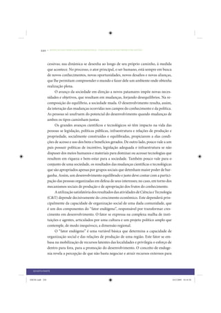220     • REDUÇÃO DAS DESIGUALDADES REGIONAIS – UMA DAS FACES DO CHOQUE DE GESTÃO




                 cessivas; sua dinâmica se desenha ao longo de seu próprio caminho, à medida
                 que acontece. No processo, o ator principal, o ser humano, está sempre em busca
                 de novos conhecimentos, novas oportunidades, novos desafios e novas alianças,
                 que lhe permitam compreender o mundo e fazer dele um ambiente onde obtenha
                 realização plena.
                      O avanço da sociedade em direção a novos patamares impõe novas neces-
                 sidades e objetivos, que resultam em mudanças, forjando desequilíbrios. Na re-
                 composição do equilíbrio, a sociedade muda. O desenvolvimento resulta, assim,
                 da interação das mudanças ocorridas nos campos do conhecimento e da política.
                 As pessoas só usufruem do potencial do desenvolvimento quando mudanças de
                 ambos os tipos caminham juntas.
                      Os grandes avanços científicos e tecnológicos só têm impacto na vida das
                 pessoas se legislação, políticas públicas, infraestrutura e relações de produção e
                 propriedade, socialmente construídas e equilibradas, propiciarem a elas condi-
                 ções de acesso e uso dos bens e benefícios gerados. De outro lado, pouco vale a um
                 país possuir políticas de incentivo, legislação adequada e infraestrutura se não
                 dispuser dos meios humanos e materiais para dominar ou acessar tecnologias que
                 resultem em riqueza e bem-estar para a sociedade. Também pouco vale para o
                 conjunto de uma sociedade, os resultados das mudanças científicas e tecnológicas
                 que são apropriados apenas por grupos sociais que detenham maior poder de bar-
                 ganha. Assim, um desenvolvimento equilibrado e justo deve contar com a partici-
                 pação das pessoas organizadas em defesa de seus interesses; no caso, em torno dos
                 mecanismos sociais de produção e de apropriação dos frutos do conhecimento.
                      A utilização satisfatória dos resultados das atividades de Ciência e Tecnologia
                 (C&T) depende decisivamente do crescimento econômico. Este dependerá prin-
                 cipalmente da capacidade de organização social de uma dada comunidade, que
                 é um dos componentes do “fator endógeno”, responsável por transformar cres-
                 cimento em desenvolvimento. O fator se expressa na complexa malha de insti-
                 tuições e agentes, articulados por uma cultura e um projeto político amplo que
                 contemple, de modo inequívoco, a dimensão regional.
                      O “fator endógeno” é uma variável básica que determina a capacidade de
                 organização social e das relações de produção de uma região. Este fator se em-
                 basa na mobilização de recursos latentes das localidades e privilegia o esforço de
                 dentro para fora, para a promoção do desenvolvimento. O conceito de endoge-
                 nia revela a percepção de que não basta negociar e atrair recursos externos para



  QUARTA PARTE


IDENE.indb 220                                                                                          24/2/2009 10:34:50
 