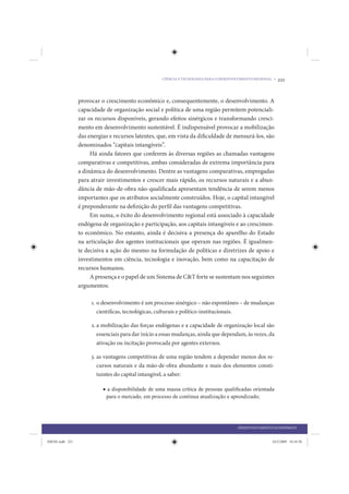 CIÊNCIA E TECNOLOGIA PARA O DESENVOLVIMENTO REGIONAL •   221


                 provocar o crescimento econômico e, consequentemente, o desenvolvimento. A
                 capacidade de organização social e política de uma região permitem potenciali-
                 zar os recursos disponíveis, gerando efeitos sinérgicos e transformando cresci-
                 mento em desenvolvimento sustentável. É indispensável provocar a mobilização
                 das energias e recursos latentes, que, em vista da dificuldade de mensurá-los, são
                 denominados “capitais intangíveis”.
                      Há ainda fatores que conferem às diversas regiões as chamadas vantagens
                 comparativas e competitivas, ambas consideradas de extrema importância para
                 a dinâmica do desenvolvimento. Dentre as vantagens comparativas, empregadas
                 para atrair investimentos e crescer mais rápido, os recursos naturais e a abun-
                 dância de mão-de-obra não-qualificada apresentam tendência de serem menos
                 importantes que os atributos socialmente construídos. Hoje, o capital intangível
                 é preponderante na definição do perfil das vantagens competitivas.
                      Em suma, o êxito do desenvolvimento regional está associado à capacidade
                 endógena de organização e participação, aos capitais intangíveis e ao crescimen-
                 to econômico. No entanto, ainda é decisiva a presença do aparelho do Estado
                 na articulação dos agentes institucionais que operam nas regiões. É igualmen-
                 te decisiva a ação do mesmo na formulação de políticas e diretrizes de apoio e
                 investimentos em ciência, tecnologia e inovação, bem como na capacitação de
                 recursos humanos.
                      A presença e o papel de um Sistema de C&T forte se sustentam nos seguintes
                 argumentos:

                      1. o desenvolvimento é um processo sinérgico – não espontâneo – de mudanças
                         científicas, tecnológicas, culturais e político-institucionais.

                      2. a mobilização das forças endógenas e a capacidade de organização local são
                         essenciais para dar início a essas mudanças, ainda que dependam, às vezes, da
                         ativação ou incitação provocada por agentes externos.

                      3. as vantagens competitivas de uma região tendem a depender menos dos re-
                         cursos naturais e da mão-de-obra abundante e mais dos elementos consti-
                         tuintes do capital intangível, a saber:

                           • a disponibilidade de uma massa crítica de pessoas qualiﬁcadas orientada
                            para o mercado, em processo de contínua atualização e aprendizado;




                                                                                         DESENVOLVIMENTO ECONÔMICO


IDENE.indb 221                                                                                           24/2/2009 10:34:50
 