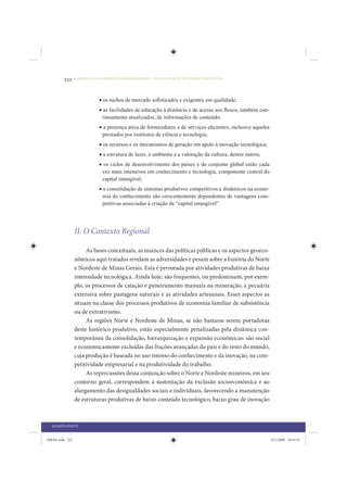222     • REDUÇÃO DAS DESIGUALDADES REGIONAIS – UMA DAS FACES DO CHOQUE DE GESTÃO




                             • os nichos de mercado soﬁsticados e exigentes em qualidade;
                             • as facilidades de educação à distância e de acesso aos ﬂuxos, também con-
                               tinuamente atualizados, de informações de conteúdo;
                             • a presença ativa de fornecedores e de serviços eﬁcientes, inclusive aqueles
                               prestados por institutos de ciência e tecnologia;
                             • os recursos e os mecanismos de geração em apoio à inovação tecnológica;
                             • a estrutura de lazer, o ambiente e a valoração da cultura, dentre outros;
                             • os ciclos de desenvolvimento dos países e do conjunto global estão cada
                              vez mais intensivos em conhecimento e tecnologia, componente central do
                              capital intangível;
                             • a consolidação de sistemas produtivos competitivos e dinâmicos na econo-
                               mia do conhecimento são crescentemente dependentes de vantagens com-
                               petitivas associadas à criação de “capital intangível”.




                 II. O Contexto Regional

                      As bases conceituais, as nuances das políticas públicas e os aspectos geoeco-
                 nômicos aqui tratados revelam as adversidades e pesam sobre a história do Norte
                 e Nordeste de Minas Gerais. Esta é permeada por atividades produtivas de baixa
                 intensidade tecnológica. Ainda hoje, são frequentes, ou predominam, por exem-
                 plo, os processos de catação e peneiramento manuais na mineração, a pecuária
                 extensiva sobre pastagens naturais e as atividades artesanais. Esses aspectos as
                 situam na classe dos processos produtivos de economia familiar de subsistência
                 ou de extrativismo.
                      As regiões Norte e Nordeste de Minas, se não bastasse serem portadoras
                 deste histórico produtivo, estão especialmente penalizadas pela dinâmica con-
                 temporânea da consolidação, hierarquização e expansão econômicas: são social
                 e economicamente excluídas das frações avançadas do país e do resto do mundo,
                 cuja produção é baseada no uso intenso do conhecimento e da inovação, na com-
                 petitividade empresarial e na produtividade do trabalho.
                      As repercussões dessa conjunção sobre o Norte e Nordeste mineiros, em seu
                 contorno geral, correspondem à sustentação da exclusão socioeconômica e ao
                 alargamento das desigualdades sociais e individuais, favorecendo a manutenção
                 de estruturas produtivas de baixo conteúdo tecnológico, baixo grau de inovação



  QUARTA PARTE


IDENE.indb 222                                                                                               24/2/2009 10:34:51
 