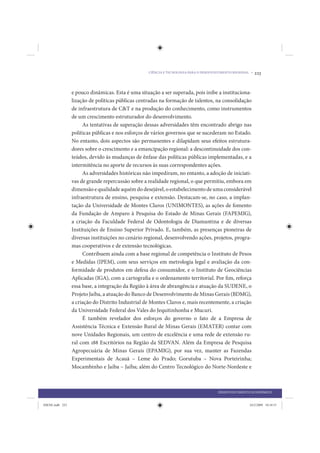 CIÊNCIA E TECNOLOGIA PARA O DESENVOLVIMENTO REGIONAL •   223


                 e pouco dinâmicas. Esta é uma situação a ser superada, pois inibe a instituciona-
                 lização de políticas públicas centradas na formação de talentos, na consolidação
                 de infraestrutura de C&T e na produção do conhecimento, como instrumentos
                 de um crescimento estruturador do desenvolvimento.
                      As tentativas de superação dessas adversidades têm encontrado abrigo nas
                 políticas públicas e nos esforços de vários governos que se sucederam no Estado.
                 No entanto, dois aspectos são permanentes e dilapidam seus efeitos estrutura-
                 dores sobre o crescimento e a emancipação regional: a descontinuidade dos con-
                 teúdos, devido às mudanças de ênfase das políticas públicas implementadas, e a
                 intermitência no aporte de recursos às suas correspondentes ações.
                      As adversidades históricas não impediram, no entanto, a adoção de iniciati-
                 vas de grande repercussão sobre a realidade regional, o que permitiu, embora em
                 dimensão e qualidade aquém do desejável, o estabelecimento de uma considerável
                 infraestrutura de ensino, pesquisa e extensão. Destacam-se, no caso, a implan-
                 tação da Universidade de Montes Claros (UNIMONTES), as ações de fomento
                 da Fundação de Amparo à Pesquisa do Estado de Minas Gerais (FAPEMIG),
                 a criação da Faculdade Federal de Odontologia de Diamantina e de diversas
                 Instituições de Ensino Superior Privado. E, também, as presenças pioneiras de
                 diversas instituições no cenário regional, desenvolvendo ações, projetos, progra-
                 mas cooperativos e de extensão tecnológicas.
                      Contribuem ainda com a base regional de competência o Instituto de Pesos
                 e Medidas (IPEM), com seus serviços em metrologia legal e avaliação da con-
                 formidade de produtos em defesa do consumidor, e o Instituto de Geociências
                 Aplicadas (IGA), com a cartografia e o ordenamento territorial. Por fim, reforça
                 essa base, a integração da Região à área de abrangência e atuação da SUDENE, o
                 Projeto Jaíba, a atuação do Banco de Desenvolvimento de Minas Gerais (BDMG),
                 a criação do Distrito Industrial de Montes Claros e, mais recentemente, a criação
                 da Universidade Federal dos Vales do Jequitinhonha e Mucuri.
                      É também revelador dos esforços do governo o fato de a Empresa de
                 Assistência Técnica e Extensão Rural de Minas Gerais (EMATER) contar com
                 nove Unidades Regionais, um centro de excelência e uma rede de extensão ru-
                 ral com 188 Escritórios na Região da SEDVAN. Além da Empresa de Pesquisa
                 Agropecuária de Minas Gerais (EPAMIG), por sua vez, manter as Fazendas
                 Experimentais de Acauã – Leme do Prado; Gorutuba – Nova Porteirinha;
                 Mocambinho e Jaíba – Jaíba; além do Centro Tecnológico do Norte-Nordeste e



                                                                                       DESENVOLVIMENTO ECONÔMICO


IDENE.indb 223                                                                                         24/2/2009 10:34:51
 