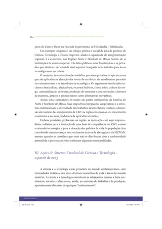 224     • REDUÇÃO DAS DESIGUALDADES REGIONAIS – UMA DAS FACES DO CHOQUE DE GESTÃO




                 parte do Centro-Oeste na Fazenda Experimental de Felixlândia – Felixlândia.
                      Um exemplo inequívoco do esforço político e social da área de governo de
                 Ciência, Tecnologia e Ensino Superior, aliado à capacidade de arregimentação
                 regional, é a existência, nas Regiões Norte e Nordeste de Minas Gerais, de 31
                 instituições de ensino superior, três delas públicas, nove filantrópicas e 19 priva-
                 das, que ofertam 225 cursos de nível superior, boa parte deles voltados para áreas
                 tecnológicas ou correlatas.
                      O conjunto destas instituições mobiliza parceiros privados e capta recursos
                 que são aplicados na elevação dos níveis de excelência do atendimento prestado
                 no extensionismo e na transferência tecnológica. Os segmentos beneficiados in-
                 cluem a fruticultura, piscicultura, recursos hídricos, clima, solos, cultura do sor-
                 go, comercialização de frutas, produção de sementes e, em particular, a lavoura
                 da mamona, girassol e pinhão manso como alternativas energéticas.
                      Assim, estas instituições há muito são partes substantivas da história do
                 Norte e Nordeste de Minas. Suas respectivas integrações cooperativas e a estru-
                 tura institucional e a diversidade dos trabalhos desenvolvidos revelam a dimen-
                 são da inserção das componentes de C&T na região em apoio ao seu crescimento
                 econômico e aos seus produtores de agricultura familiar.
                      Embora persistam problemas na região, as realizações até aqui empreen-
                 didas, voltadas para a formação de uma base de competência em C&T, ensino
                 e extensão tecnológica e para a elevação dos padrões de vida da população, têm
                 contribuído com os avanços no crescimento da área de abrangência da SEDVAN,
                 mesmo quando se considera que estes não se distribuam com a uniformidade
                 pretendida e que estejam polarizados por algumas municipalidades.



                 III. Ações do Sistema Estadual de Ciência e Tecnologia –
                 a partir de 2003

                      A ciência e a tecnologia estão presentes no mundo contemporâneo, com
                 intensidades distintas, nos mais diversos momentos da vida e áreas do mundo
                 material. A ciência e a tecnologia encontram-se subjacentes mesmo a fatos eco-
                 nômicos, sociais e culturais ou, ainda, ao universo do trabalho e da produção,
                 aparentemente distantes de qualquer “conhecimento”.



  QUARTA PARTE


IDENE.indb 224                                                                                          24/2/2009 10:34:51
 
