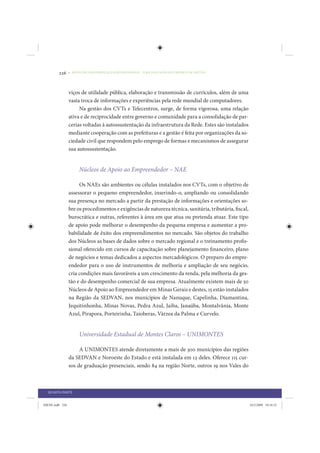 226     • REDUÇÃO DAS DESIGUALDADES REGIONAIS – UMA DAS FACES DO CHOQUE DE GESTÃO




                 viços de utilidade pública, elaboração e transmissão de currículos, além de uma
                 vasta troca de informações e experiências pela rede mundial de computadores.
                      Na gestão dos CVTs e Telecentros, surge, de forma vigorosa, uma relação
                 ativa e de reciprocidade entre governo e comunidade para a consolidação de par-
                 cerias voltadas à autossustentação da infraestrutura da Rede. Estes são instalados
                 mediante cooperação com as prefeituras e a gestão é feita por organizações da so-
                 ciedade civil que respondem pelo emprego de formas e mecanismos de assegurar
                 sua autossustentação.


                      Núcleos de Apoio ao Empreendedor – NAE

                      Os NAEs são ambientes ou células instalados nos CVTs, com o objetivo de
                 assessorar o pequeno empreendedor, inserindo-o, ampliando ou consolidando
                 sua presença no mercado a partir da prestação de informações e orientações so-
                 bre os procedimentos e exigências de natureza técnica, sanitária, tributária, fiscal,
                 burocrática e outras, referentes à área em que atua ou pretenda atuar. Este tipo
                 de apoio pode melhorar o desempenho da pequena empresa e aumentar a pro-
                 babilidade de êxito dos empreendimentos no mercado. São objetos do trabalho
                 dos Núcleos as bases de dados sobre o mercado regional e o treinamento profis-
                 sional oferecido em cursos de capacitação sobre planejamento financeiro, plano
                 de negócios e temas dedicados a aspectos mercadológicos. O preparo do empre-
                 endedor para o uso de instrumentos de melhoria e ampliação de seu negócio,
                 cria condições mais favoráveis a um crescimento da renda, pela melhoria da ges-
                 tão e do desempenho comercial de sua empresa. Atualmente existem mais de 50
                 Núcleos de Apoio ao Empreendedor em Minas Gerais e destes, 15 estão instalados
                 na Região da SEDVAN, nos municípios de Nanuque, Capelinha, Diamantina,
                 Jequitinhonha, Minas Novas, Pedra Azul, Jaíba, Janaúba, Montalvânia, Monte
                 Azul, Pirapora, Porteirinha, Taioberas, Várzea da Palma e Curvelo.


                      Universidade Estadual de Montes Claros – UNIMONTES

                      A UNIMONTES atende diretamente a mais de 300 municípios das regiões
                 da SEDVAN e Noroeste do Estado e está instalada em 12 deles. Oferece 115 cur-
                 sos de graduação presenciais, sendo 84 na região Norte, outros 19 nos Vales do



  QUARTA PARTE


IDENE.indb 226                                                                                           24/2/2009 10:34:52
 