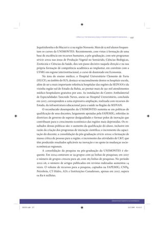 CIÊNCIA E TECNOLOGIA PARA O DESENVOLVIMENTO REGIONAL •   227


                 Jequitinhonha e do Mucuri e 12 na região Noroeste. Mais de 15 mil alunos frequen-
                 tam os cursos da UNIMONTES. Recentemente, com vistas à formação de uma
                 base de excelência em recursos humanos, a pós-graduação, com sete programas
                 stricto sensu nas áreas de Produção Vegetal no Semiárido, Ciências Biológicas,
                 Zootecnia e Ciências da Saúde, deu um passo decisivo naquela direção e na sua
                 própria formação de competência acadêmica ao implantar, em convênio com a
                 UFMG em regime interinstitucional, o curso de doutorado em Economia.
                       Na área do ensino médico, o Hospital Universitário Clemente de Faria
                 (HUCF), no âmbito do SUS, destaca-se nacionalmente dentre os hospitais-escola,
                 além de ser a mais importante referência hospitalar das regiões da SEDVAN e da
                 vizinha região sul do Estado da Bahia, ao prestar mais de 350 mil atendimentos
                 médico-hospitalares gratuitos por ano. As instalações do Centro Ambulatorial
                 de Especialidades Tancredo Neves, anexo ao Hospital Universitário, concluída
                 em 2007, correspondem a uma expressiva ampliação, realizada com recursos do
                 Estado, da infraestrutura educacional para a saúde na Região da SEDVAN.
                       O reconhecido desempenho da UNIMONTES sustenta-se em políticas de
                 qualificação de seus docentes, largamente apoiadas pela FAPEMIG, referidas às
                 diretrizes de governo de superar desigualdades e formar polos de inovação que
                 contribuam para o crescimento econômico das regiões mais deprimidas. Os re-
                 sultados dessas políticas são: o aumento da qualificação do aluno, inclusive em
                 razão da criação dos programas de iniciação científica; o incremento da capaci-
                 tação do docente; a consolidação da pós-graduação stricto sensu; a formação de
                 massa crítica de pessoas para a região; o incremento das atividades de C&T, que
                 têm produzido resultados aplicáveis na inovação e no apoio às mudanças socio-
                 econômicas regionais.
                       A consolidação da pesquisa na pós-graduação da UNIMONTES é elo-
                 quente. Em 2004 contavam-se 29 grupos com 95 linhas de pesquisas; em 2007
                 o número de grupos cresceu para 46, com 163 linhas de pesquisas. No período
                 2002-06, o número de artigos publicados em revistas indexadas aumentou 14
                 vezes. O volume de recursos para a pesquisa, captados na FAPEMIG, CNPq,
                 Petrobrás, CT-Hidro, AIA e Instituições Canadenses, apenas em 2007, supera
                 os R$ 6 milhões.




                                                                                       DESENVOLVIMENTO ECONÔMICO


IDENE.indb 227                                                                                         24/2/2009 10:34:52
 