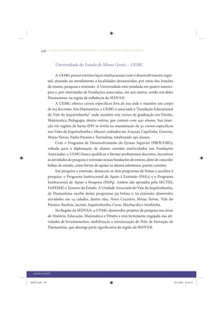 228     • REDUÇÃO DAS DESIGUALDADES REGIONAIS – UMA DAS FACES DO CHOQUE DE GESTÃO




                      Universidade do Estado de Minas Gerais – UEMG

                       A UEMG possui estreitos laços institucionais com o desenvolvimento regio-
                 nal, atuando no atendimento a localidades desassistidas, por meio das funções
                 de ensino, pesquisa e extensão. A Universidade está instalada em quatro municí-
                 pios e, por intermédio de Fundações associadas, em seis outros, sendo um deles
                 Diamantina, na região de influência da SEDVAN.
                       A UEMG oferece cursos específicos fora de sua sede e mantém um corpo
                 de 613 docentes. Em Diamantina, a UEMG é associada à “Fundação Educacional
                 do Vale do Jequitinhonha” onde mantém sete cursos de graduação em Direito,
                 Matemática, Pedagogia, dentre outros, que contam com 440 alunos. Sua inser-
                 ção em regiões de baixo IDH se revela na manutenção de 30 cursos específicos
                 nos Vales do Jequitinhonha e Mucuri, sediados em Araçuaí, Capelinha, Gouveia,
                 Minas Novas, Padre Paraíso e Turmalina, totalizando 590 alunos.
                       Com o Programa de Desenvolvimento do Ensino Superior (PROUEMG),
                 voltado para a diplomação de alunos carentes matriculados nas Fundações
                 Associadas, a UEMG busca qualificar e formar profissionais docentes, incentivar
                 as atividades de pesquisa e extensão nessas fundações de ensino, além de conceder
                 bolsas de estudo, como forma de apoiar os alunos talentosos, porém carentes.
                       Em pesquisa e extensão, destacam-se dois programas de bolsas e auxílios à
                 pesquisa: o Programa Institucional de Apoio à Extensão (PAEx) e o Programa
                 Institucional de Apoio à Pesquisa (PAPq). Ambos são apoiados pela SECTES,
                 FAPEMIG e Tesouro do Estado. A Unidade Associada do Vale do Jequitinhonha,
                 de Diamantina, recebe destes programas 335 bolsas e, na extensão, desenvolve
                 atividades em 14 cidades, dentre elas, Novo Cruzeiro, Minas Novas, Vale do
                 Paraíso, Itaobim, Jacinto, Jequitinhonha, Carai, Machacalis e Setubinha.
                       Na Região da SEDVAN, a UEMG desenvolve projetos de pesquisa nas áreas
                 de História, Educação, Matemática e Direito e está fortemente engajada nas ati-
                 vidades de levantamentos, mobilização e estruturação do Polo de Inovação de
                 Diamantina, que abrange parte significativa da região da SEDVAN.




  QUARTA PARTE


IDENE.indb 228                                                                                       24/2/2009 10:34:53
 