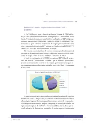 CIÊNCIA E TECNOLOGIA PARA O DESENVOLVIMENTO REGIONAL •   229


                     Fundação de Amparo à Pesquisa do Estado de Minas Gerais –
                     FAPEMIG

                      A FAPEMIG presta apoio e fomento ao Sistema Estadual de CT&I e à for-
                 mação e alocação de recursos humanos para a pesquisa e a inovação em Minas
                 Gerais. A Fundação tem uma presença histórica nas Regiões da SEDVAN, princi-
                 palmente por meio da UNIMONTES, EMBRAPA, EPAMIG, UEMG e CETEC,
                 bem como no apoio a diversas modalidades de cooperações estabelecidas entre
                 estas e as demais instituições de C&T sediadas no Estado, como a FUNED, UFV,
                 UFMG, UFLA, UFJF e, mais recentemente, a UFVJM.
                      São várias as suas modalidades de amparo, entre elas a realização ou apoio à
                 participação de pesquisadores em eventos e congressos, no país e exterior, publi-
                 cações de artigos e livros técnicos e científicos e concessão de Bolsas.
                      A histórica participação da FAPEMIG na região da SEDVAN pode ser ava-
                 liada por meio do Gráfico abaixo. Os dados a que se referem a figura corres-
                 pondem a séries coletadas no período de 2003 até agosto de 2008, nas quais es-
                 tão computados todos os dispêndios realizados nas regiões Norte e Nordeste de
                 Minas Gerais.




                      A mais recente iniciativa de apoio e fomento regional, resultante de convênio
                 da FAPEMIG com o CNPq, é a criação das Bolsas de Desenvolvimento Científico
                 e Tecnológico Regional destinadas especificamente aos centros de pesquisa, ins-
                 tituições públicas de ensino e pesquisa e empresas de tecnologia sediadas nas
                 regiões de abrangência da SEDVAN e Noroeste de Minas Gerais. Esta ação es-
                 timula a fixação de doutores em instituições de ensino superior, institutos de



                                                                                       DESENVOLVIMENTO ECONÔMICO


IDENE.indb 229                                                                                         24/2/2009 10:34:53
 