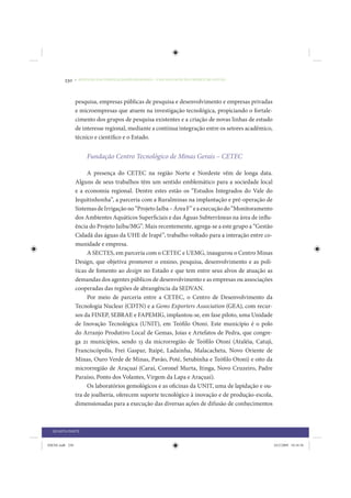230     • REDUÇÃO DAS DESIGUALDADES REGIONAIS – UMA DAS FACES DO CHOQUE DE GESTÃO




                 pesquisa, empresas públicas de pesquisa e desenvolvimento e empresas privadas
                 e microempresas que atuem na investigação tecnológica, propiciando o fortale-
                 cimento dos grupos de pesquisa existentes e a criação de novas linhas de estudo
                 de interesse regional, mediante a contínua integração entre os setores acadêmico,
                 técnico e científico e o Estado.


                      Fundação Centro Tecnológico de Minas Gerais – CETEC

                      A presença do CETEC na região Norte e Nordeste vêm de longa data.
                 Alguns de seus trabalhos têm um sentido emblemático para a sociedade local
                 e a economia regional. Dentre estes estão os “Estudos Integrados do Vale do
                 Jequitinhonha”, a parceria com a Ruralminas na implantação e pré-operação de
                 Sistemas de Irrigação no “Projeto Jaíba – Área F” e a execução do “Monitoramento
                 dos Ambientes Aquáticos Superficiais e das Águas Subterrâneas na área de influ-
                 ência do Projeto Jaíba/MG”. Mais recentemente, agrega-se a este grupo a “Gestão
                 Cidadã das águas da UHE de Irapé”, trabalho voltado para a interação entre co-
                 munidade e empresa.
                      A SECTES, em parceria com o CETEC e UEMG, inaugurou o Centro Minas
                 Design, que objetiva promover o ensino, pesquisa, desenvolvimento e as polí-
                 ticas de fomento ao design no Estado e que tem entre seus alvos de atuação as
                 demandas dos agentes públicos de desenvolvimento e as empresas ou associações
                 cooperadas das regiões de abrangência da SEDVAN.
                      Por meio de parceria entre a CETEC, o Centro de Desenvolvimento da
                 Tecnologia Nuclear (CDTN) e a Gems Exporters Association (GEA), com recur-
                 sos da FINEP, SEBRAE e FAPEMIG, implantou-se, em fase piloto, uma Unidade
                 de Inovação Tecnológica (UNIT), em Teófilo Otoni. Este município é o polo
                 do Arranjo Produtivo Local de Gemas, Joias e Artefatos de Pedra, que congre-
                 ga 21 municípios, sendo 13 da microrregião de Teófilo Otoni (Ataléia, Catuji,
                 Franciscópolis, Frei Gaspar, Itaipé, Ladainha, Malacacheta, Novo Oriente de
                 Minas, Ouro Verde de Minas, Pavão, Poté, Setubinha e Teófilo Otoni) e oito da
                 microrregião de Araçuaí (Caraí, Coronel Murta, Itinga, Novo Cruzeiro, Padre
                 Paraíso, Ponto dos Volantes, Virgem da Lapa e Araçuaí).
                      Os laboratórios gemológicos e as oficinas da UNIT, uma de lapidação e ou-
                 tra de joalheria, oferecem suporte tecnológico à inovação e de produção-escola,
                 dimensionadas para a execução das diversas ações de difusão de conhecimentos



  QUARTA PARTE


IDENE.indb 230                                                                                       24/2/2009 10:34:56
 