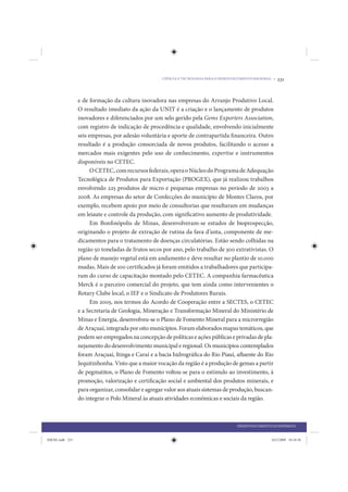 CIÊNCIA E TECNOLOGIA PARA O DESENVOLVIMENTO REGIONAL •   231


                 e de formação da cultura inovadora nas empresas do Arranjo Produtivo Local.
                 O resultado imediato da ação da UNIT é a criação e o lançamento de produtos
                 inovadores e diferenciados por um selo gerido pela Gems Exporters Association,
                 com registro de indicação de procedência e qualidade, envolvendo inicialmente
                 seis empresas, por adesão voluntária e aporte de contrapartida financeira. Outro
                 resultado é a produção consorciada de novos produtos, facilitando o acesso a
                 mercados mais exigentes pelo uso de conhecimento, expertise e instrumentos
                 disponíveis no CETEC.
                       O CETEC, com recursos federais, opera o Núcleo do Programa de Adequação
                 Tecnológica de Produtos para Exportação (PROGEX), que já realizou trabalhos
                 envolvendo 225 produtos de micro e pequenas empresas no período de 2003 a
                 2008. As empresas do setor de Confecções do município de Montes Claros, por
                 exemplo, recebem apoio por meio de consultorias que resultaram em mudanças
                 em leiaute e controle da produção, com significativo aumento de produtividade.
                       Em Bonfinópolis de Minas, desenvolveram-se estudos de bioprospecção,
                 originando o projeto de extração de rutina da fava d’anta, componente de me-
                 dicamentos para o tratamento de doenças circulatórias. Estão sendo colhidas na
                 região 50 toneladas de frutos secos por ano, pelo trabalho de 300 extrativistas. O
                 plano de manejo vegetal está em andamento e deve resultar no plantio de 10.000
                 mudas. Mais de 100 certificados já foram emitidos a trabalhadores que participa-
                 ram do curso de capacitação montado pelo CETEC. A companhia farmacêutica
                 Merck é o parceiro comercial do projeto, que tem ainda como intervenientes o
                 Rotary Clube local, o IEF e o Sindicato de Produtores Rurais.
                       Em 2005, nos termos do Acordo de Cooperação entre a SECTES, o CETEC
                 e a Secretaria de Geologia, Mineração e Transformação Mineral do Ministério de
                 Minas e Energia, desenvolveu-se o Plano de Fomento Mineral para a microrregião
                 de Araçuaí, integrada por oito municípios. Foram elaborados mapas temáticos, que
                 podem ser empregados na concepção de políticas e ações públicas e privadas de pla-
                 nejamento do desenvolvimento municipal e regional. Os municípios contemplados
                 foram Araçuaí, Itinga e Caraí e a bacia hidrográfica do Rio Piauí, afluente do Rio
                 Jequitinhonha. Visto que a maior vocação da região é a produção de gemas a partir
                 de pegmatitos, o Plano de Fomento voltou-se para o estímulo ao investimento, à
                 promoção, valorização e certificação social e ambiental dos produtos minerais, e
                 para organizar, consolidar e agregar valor aos atuais sistemas de produção, buscan-
                 do integrar o Polo Mineral às atuais atividades econômicas e sociais da região.



                                                                                       DESENVOLVIMENTO ECONÔMICO


IDENE.indb 231                                                                                          24/2/2009 10:34:56
 