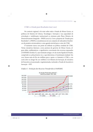 CIÊNCIA E TECNOLOGIA PARA O DESENVOLVIMENTO REGIONAL •   233


                     CT&I e o Estado para Resultados (2007-2011)

                      No contexto regional e de resto sobre todo o Estado de Minas Gerais, as
                 políticas do Sistema de Ciência, Tecnologia e Inovação e sua capacidade de
                 articulação e mobilização institucional se orientam pelo Plano Mineiro de
                 Desenvolvimento Integrado – PMDI (2007/11). Com a proposta do “Estado para
                 Resultados”, o PMDI se consubstancia em um conjunto de indicadores finalísti-
                 cos de projetos estruturadores e uma agenda setorial para o setor de CT&I.
                      O momento marca um ponto de inflexão na política estadual de CT&I.
                 Várias iniciativas ilustram a nova postura do governo de Minas Gerais, al-
                 guns deles, emblemáticos: o significativo crescimento dos recursos repassados
                 à FAPEMIG (Gráfico I), cujo montante atinge a 1% da receita líquida do Estado,
                 cumprindo-se, pela primeira vez, o que determina a Constituição estadual. Em
                 2007 foram mais de R$ 160 milhões para o apoio e o fomento à CT&I, e, em
                 2008, deve-se atingir R$ 200 milhões à Lei Mineira de Inovação, de iniciativa
                 do Executivo, já sancionada e regulamentada, incluindo o Fundo de Incentivo à
                 Inovação – FIIT.

                 Gráfico I – Evolução dos Recursos Transferidos à FAPEMIG




                                                                                     DESENVOLVIMENTO ECONÔMICO


IDENE.indb 233                                                                                        24/2/2009 10:34:57
 