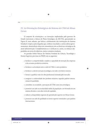 234     • REDUÇÃO DAS DESIGUALDADES REGIONAIS – UMA DAS FACES DO CHOQUE DE GESTÃO




                 IV. As Orientações Estratégicas do Sistema de CT&I de Minas
                 Gerais

                      O conjunto de orientações e as inovações implantadas pelo governo do
                 Estado instruíram a feitura do Plano Estratégico da SECTES, apresentado na
                 Figura II, mais adiante, que baliza o alinhamento das instituições do Sistema
                 Estadual e inspira ações daquelas que, embora vinculadas a outras esferas gover-
                 namentais, desenvolvem obras em consonância com as diretrizes estratégicas da
                 atual administração. Complementam-se e unificam-se, assim, os esforços des-
                 pendidos em torno de objetivos, metas e projetos estaduais.
                      As grandes linhas básicas do Sistema Estadual de Ciência, Tecnologia e
                 Ensino Superior, previstas no PMDI, são as seguintes:

                      • fortalecer a competitividade e ampliar a capacidade de inovação das empresas
                        e dos arranjos produtivos mineiros;

                      • fortalecer a articulação entre a rede de CT&I e o setor produtivo;

                      • fortalecer a rede de inovação tecnológica, em todo o território mineiro;

                      • formar e qualificar mão-de-obra profissional orientada pelo mercado;

                      • assegurar a conformidade dos produtos mineiros, segundo padrões interna-
                        cionais de qualidade;

                      • consolidar, na sociedade, a percepção de CT&I como área estratégica;

                      • promover um salto na escolaridade média da população a ser formada em um
                        sistema eficiente e com altos níveis de equidade;

                      • reduzir as disparidades regionais de aprendizado superior em Minas Gerais;

                      • promover um salto de qualidade no ensino superior orientando-o por padrões
                        internacionais.




  QUARTA PARTE


IDENE.indb 234                                                                                         24/2/2009 10:35:01
 