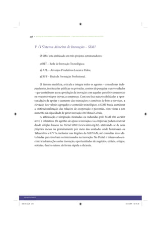236     • REDUÇÃO DAS DESIGUALDADES REGIONAIS – UMA DAS FACES DO CHOQUE DE GESTÃO




                 V. O Sistema Mineiro de Inovação – SIMI

                      O SIMI está embasado em três projetos estruturadores:

                      1) RIT – Rede de Inovação Tecnológica;

                      2) APL – Arranjos Produtivos Locais e Polos;

                      3) RFP – Rede de Formação Profissional.

                      O Sistema mobiliza, articula e integra todos os agentes – consultores inde-
                 pendentes, instituições públicas ou privadas, centros de pesquisa e universidades
                 – que contribuem para a produção da inovação com aqueles que efetivamente são
                 os responsáveis por inovar, as empresas. Com seu foco nas possibilidades e opor-
                 tunidades de apoiar o aumento das transações e comércio de bens e serviços, a
                 elevação dos valores agregados e conteúdo tecnológico, o SIMI busca aumentar
                 a institucionalização das relações de cooperação e parcerias, com vistas a um
                 aumento na capacidade de gerar inovação em Minas Gerais.
                      A articulação e integração mediadas ou induzidas pelo SIMI têm caráter
                 ativo e interativo. Os agentes de apoio à inovação e as empresas podem realizar
                 desde simples buscas no Portal SIMI (www.simi.org.br), utilizando-se de seus
                 próprios meios ou gratuitamente por meio das unidades onde funcionam os
                 Telecentros e CVTs, inclusive nas Regiões da SEDVAN, até consultas mais de-
                 talhadas que envolvam os interessados na inovação. No Portal o interessado en-
                 contra informações sobre inovação, oportunidades de negócios, editais, artigos,
                 notícias, dentre outros, de forma rápida e eficiente.




  QUARTA PARTE


IDENE.indb 236                                                                                       24/2/2009 10:35:28
 