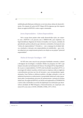 238     • REDUÇÃO DAS DESIGUALDADES REGIONAIS – UMA DAS FACES DO CHOQUE DE GESTÃO




                 mobilizadas pela Rede para alinharem-se em torno desse esforço de desenvolvi-
                 mento. Do conjunto de ações da RIT (Figura III) há algumas que têm impacto
                 direto na região da SEDVAN e estão a seguir comentadas.


                      Jovens Empreendedores – Cultura Empreendedora

                      Sob o escopo desse projeto estão sendo desenvolvidas ações, em conjun-
                 to com a SEDVAN e em parceria com o SEBRAE-MG, para implantar, nas
                 Superintendências Regionais de Ensino de Janaúba e de Araçuaí, conteúdos de
                 aprendizado e práticas educativas que valorizem e estimulem a formação de uma
                 “cultura de empreendedores”. Pretende-se – com o emprego de atividades lúdi-
                 cas, simulações e interação com empreendedores já estabelecidos – que os alu-
                 nos adquiram um comportamento proativo em relação ao seu próprio “potencial
                 empreendedor”.


                      Núcleos de Inovação Tecnológica – NIT

                      Os NITs têm como uma de suas principais finalidades estimular e induzir
                 a divulgação das tecnologias e resultados obtidos nas pesquisas em C&T e que
                 estejam estocados nas Instituições de Ciência e Tecnologia (ICTs), disponibilizan-
                 do-os para os empreendedores. Os NITs estão localizados nas próprias ICTs e se
                 encarregam de traduzir na prática, inclusive para as empresas, todas as exigências
                 e procedimentos previstos nas Leis de Inovação e suas correspondentes regula-
                 mentações. Esses Núcleos se dedicam também a divulgar, estimular e criar um
                 ambiente de proteção ao conhecimento e à propriedade intelectual e estão respon-
                 sáveis pelos correspondentes processos de patenteamento e proteção de direitos
                 intelectuais. Na região da SEDVAN, um Núcleo está implantado na UNIMONTES
                 e outros estão constituídos ou em fase de implantação nas instituições que desen-
                 volvem atividades de P&D (Pesquisa e Desenvolvimento), em cooperação com
                 outras ICTs, tais como o CETEC, EPAMIG, UFMG, UFV e UFLA.




  QUARTA PARTE


IDENE.indb 238                                                                                        24/2/2009 10:35:34
 